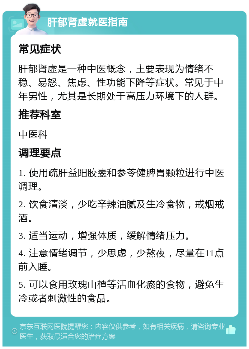 肝郁肾虚就医指南 常见症状 肝郁肾虚是一种中医概念，主要表现为情绪不稳、易怒、焦虑、性功能下降等症状。常见于中年男性，尤其是长期处于高压力环境下的人群。 推荐科室 中医科 调理要点 1. 使用疏肝益阳胶囊和参苓健脾胃颗粒进行中医调理。 2. 饮食清淡，少吃辛辣油腻及生冷食物，戒烟戒酒。 3. 适当运动，增强体质，缓解情绪压力。 4. 注意情绪调节，少思虑，少熬夜，尽量在11点前入睡。 5. 可以食用玫瑰山楂等活血化瘀的食物，避免生冷或者刺激性的食品。