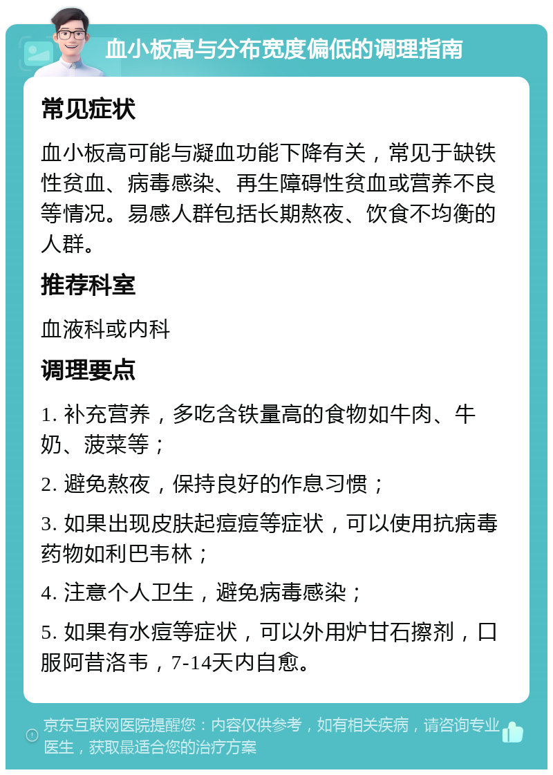 血小板高与分布宽度偏低的调理指南 常见症状 血小板高可能与凝血功能下降有关，常见于缺铁性贫血、病毒感染、再生障碍性贫血或营养不良等情况。易感人群包括长期熬夜、饮食不均衡的人群。 推荐科室 血液科或内科 调理要点 1. 补充营养，多吃含铁量高的食物如牛肉、牛奶、菠菜等； 2. 避免熬夜，保持良好的作息习惯； 3. 如果出现皮肤起痘痘等症状，可以使用抗病毒药物如利巴韦林； 4. 注意个人卫生，避免病毒感染； 5. 如果有水痘等症状，可以外用炉甘石擦剂，口服阿昔洛韦，7-14天内自愈。