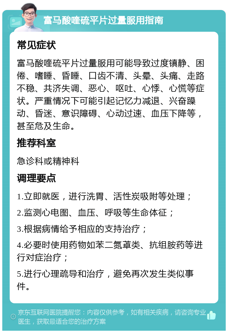 富马酸喹硫平片过量服用指南 常见症状 富马酸喹硫平片过量服用可能导致过度镇静、困倦、嗜睡、昏睡、口齿不清、头晕、头痛、走路不稳、共济失调、恶心、呕吐、心悸、心慌等症状。严重情况下可能引起记忆力减退、兴奋躁动、昏迷、意识障碍、心动过速、血压下降等，甚至危及生命。 推荐科室 急诊科或精神科 调理要点 1.立即就医，进行洗胃、活性炭吸附等处理； 2.监测心电图、血压、呼吸等生命体征； 3.根据病情给予相应的支持治疗； 4.必要时使用药物如苯二氮䓬类、抗组胺药等进行对症治疗； 5.进行心理疏导和治疗，避免再次发生类似事件。