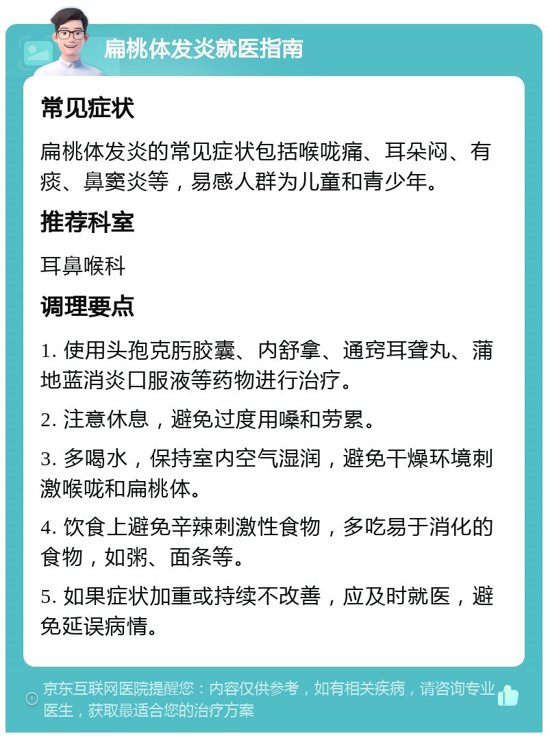 扁桃体发炎就医指南 常见症状 扁桃体发炎的常见症状包括喉咙痛、耳朵闷、有痰、鼻窦炎等，易感人群为儿童和青少年。 推荐科室 耳鼻喉科 调理要点 1. 使用头孢克肟胶囊、内舒拿、通窍耳聋丸、蒲地蓝消炎口服液等药物进行治疗。 2. 注意休息，避免过度用嗓和劳累。 3. 多喝水，保持室内空气湿润，避免干燥环境刺激喉咙和扁桃体。 4. 饮食上避免辛辣刺激性食物，多吃易于消化的食物，如粥、面条等。 5. 如果症状加重或持续不改善，应及时就医，避免延误病情。