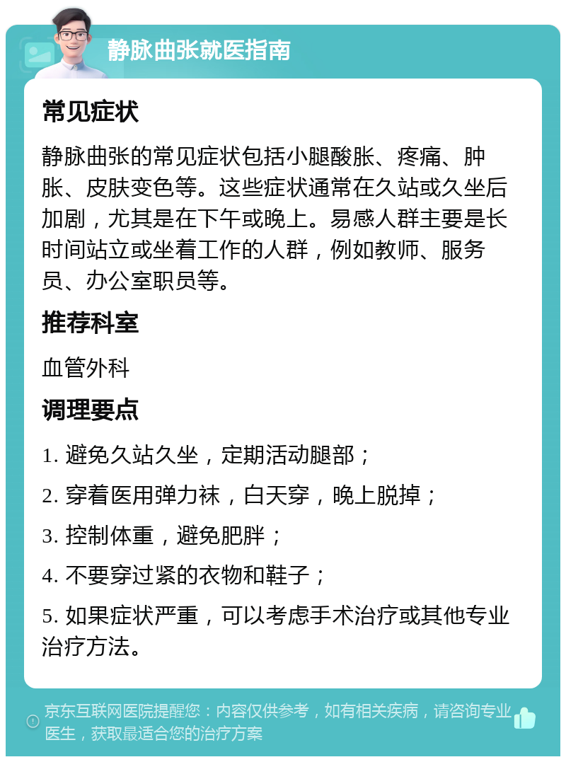 静脉曲张就医指南 常见症状 静脉曲张的常见症状包括小腿酸胀、疼痛、肿胀、皮肤变色等。这些症状通常在久站或久坐后加剧，尤其是在下午或晚上。易感人群主要是长时间站立或坐着工作的人群，例如教师、服务员、办公室职员等。 推荐科室 血管外科 调理要点 1. 避免久站久坐，定期活动腿部； 2. 穿着医用弹力袜，白天穿，晚上脱掉； 3. 控制体重，避免肥胖； 4. 不要穿过紧的衣物和鞋子； 5. 如果症状严重，可以考虑手术治疗或其他专业治疗方法。