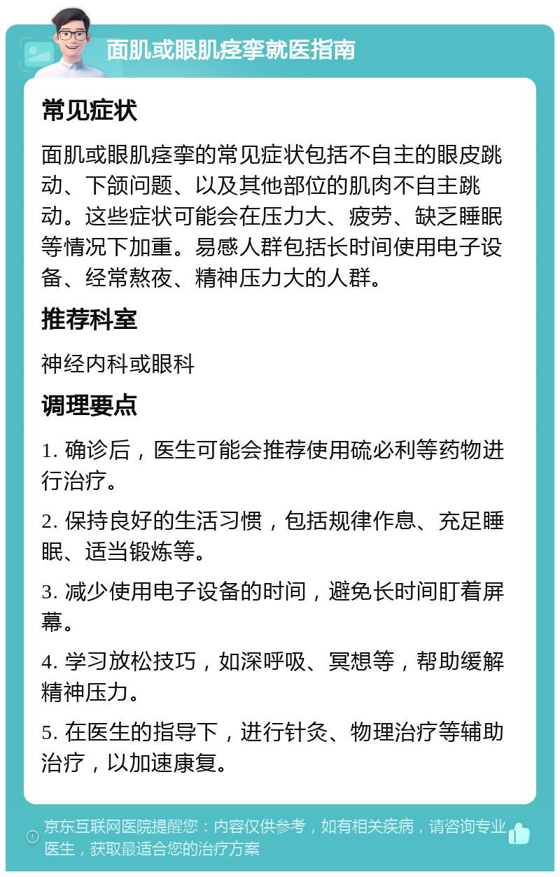 面肌或眼肌痉挛就医指南 常见症状 面肌或眼肌痉挛的常见症状包括不自主的眼皮跳动、下颌问题、以及其他部位的肌肉不自主跳动。这些症状可能会在压力大、疲劳、缺乏睡眠等情况下加重。易感人群包括长时间使用电子设备、经常熬夜、精神压力大的人群。 推荐科室 神经内科或眼科 调理要点 1. 确诊后，医生可能会推荐使用硫必利等药物进行治疗。 2. 保持良好的生活习惯，包括规律作息、充足睡眠、适当锻炼等。 3. 减少使用电子设备的时间，避免长时间盯着屏幕。 4. 学习放松技巧，如深呼吸、冥想等，帮助缓解精神压力。 5. 在医生的指导下，进行针灸、物理治疗等辅助治疗，以加速康复。