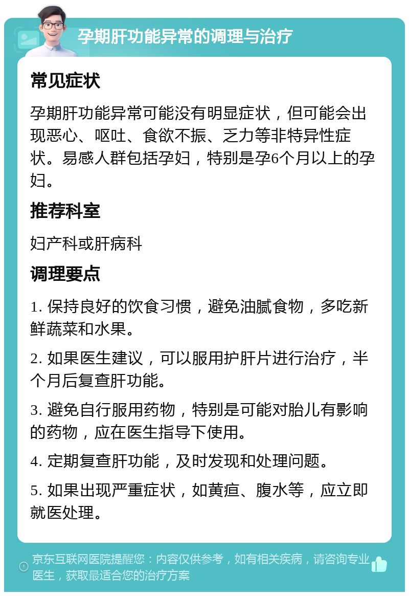 孕期肝功能异常的调理与治疗 常见症状 孕期肝功能异常可能没有明显症状，但可能会出现恶心、呕吐、食欲不振、乏力等非特异性症状。易感人群包括孕妇，特别是孕6个月以上的孕妇。 推荐科室 妇产科或肝病科 调理要点 1. 保持良好的饮食习惯，避免油腻食物，多吃新鲜蔬菜和水果。 2. 如果医生建议，可以服用护肝片进行治疗，半个月后复查肝功能。 3. 避免自行服用药物，特别是可能对胎儿有影响的药物，应在医生指导下使用。 4. 定期复查肝功能，及时发现和处理问题。 5. 如果出现严重症状，如黄疸、腹水等，应立即就医处理。