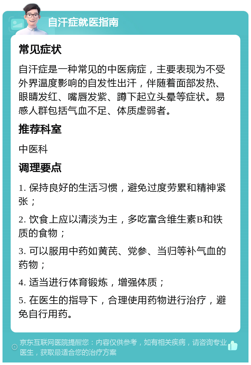 自汗症就医指南 常见症状 自汗症是一种常见的中医病症，主要表现为不受外界温度影响的自发性出汗，伴随着面部发热、眼睛发红、嘴唇发紫、蹲下起立头晕等症状。易感人群包括气血不足、体质虚弱者。 推荐科室 中医科 调理要点 1. 保持良好的生活习惯，避免过度劳累和精神紧张； 2. 饮食上应以清淡为主，多吃富含维生素B和铁质的食物； 3. 可以服用中药如黄芪、党参、当归等补气血的药物； 4. 适当进行体育锻炼，增强体质； 5. 在医生的指导下，合理使用药物进行治疗，避免自行用药。