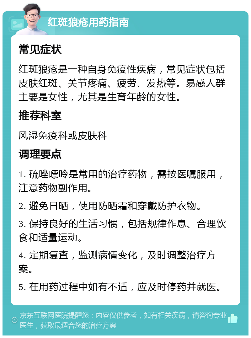 红斑狼疮用药指南 常见症状 红斑狼疮是一种自身免疫性疾病，常见症状包括皮肤红斑、关节疼痛、疲劳、发热等。易感人群主要是女性，尤其是生育年龄的女性。 推荐科室 风湿免疫科或皮肤科 调理要点 1. 硫唑嘌呤是常用的治疗药物，需按医嘱服用，注意药物副作用。 2. 避免日晒，使用防晒霜和穿戴防护衣物。 3. 保持良好的生活习惯，包括规律作息、合理饮食和适量运动。 4. 定期复查，监测病情变化，及时调整治疗方案。 5. 在用药过程中如有不适，应及时停药并就医。