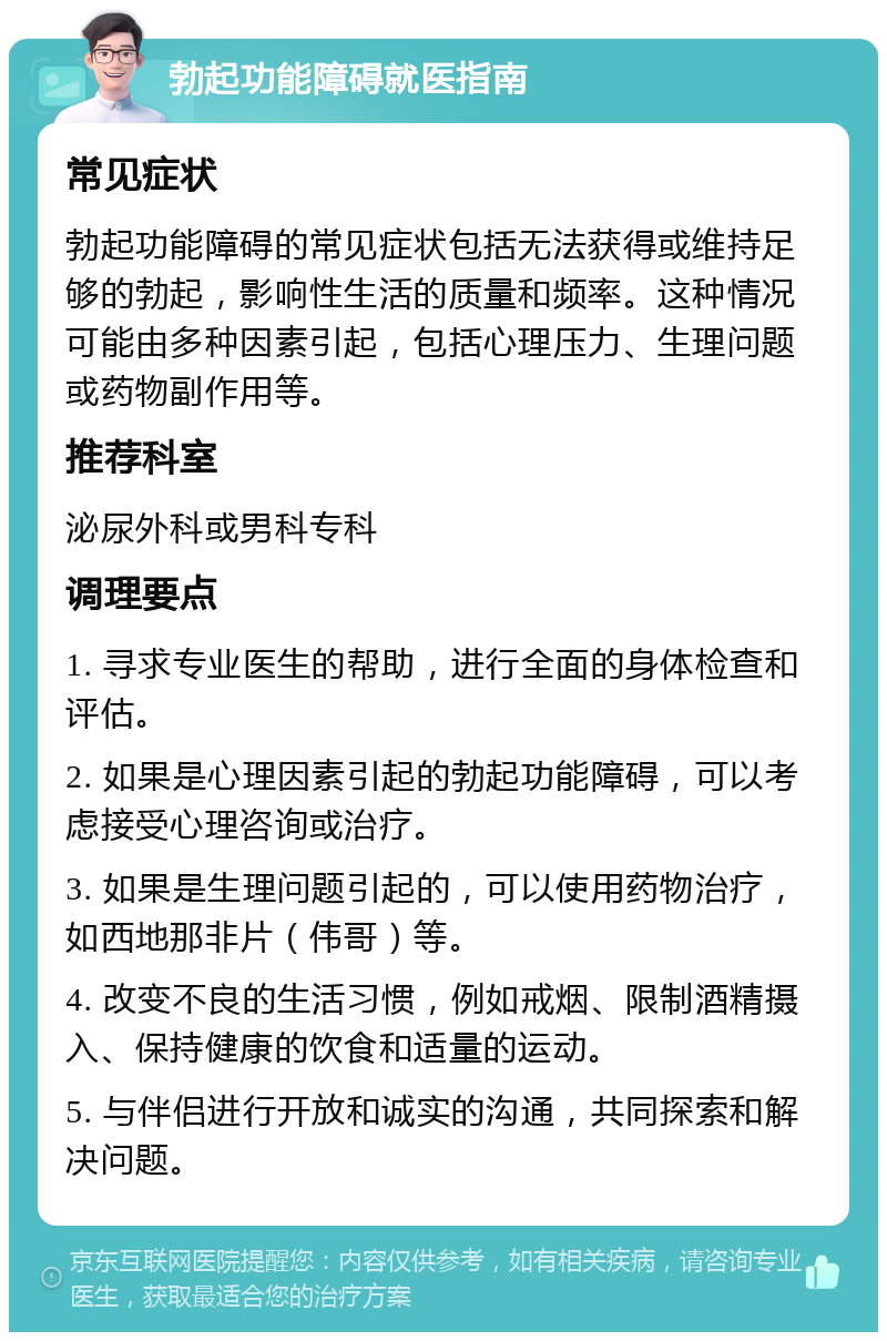 勃起功能障碍就医指南 常见症状 勃起功能障碍的常见症状包括无法获得或维持足够的勃起，影响性生活的质量和频率。这种情况可能由多种因素引起，包括心理压力、生理问题或药物副作用等。 推荐科室 泌尿外科或男科专科 调理要点 1. 寻求专业医生的帮助，进行全面的身体检查和评估。 2. 如果是心理因素引起的勃起功能障碍，可以考虑接受心理咨询或治疗。 3. 如果是生理问题引起的，可以使用药物治疗，如西地那非片（伟哥）等。 4. 改变不良的生活习惯，例如戒烟、限制酒精摄入、保持健康的饮食和适量的运动。 5. 与伴侣进行开放和诚实的沟通，共同探索和解决问题。