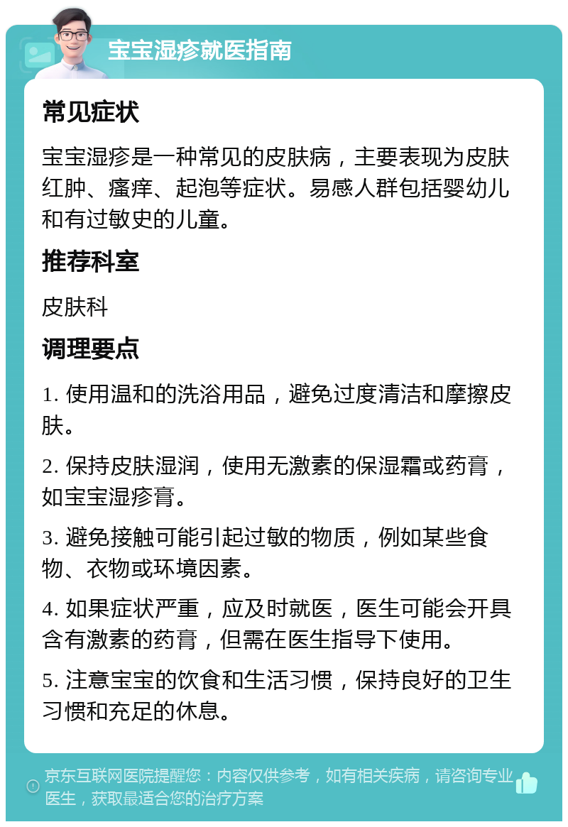 宝宝湿疹就医指南 常见症状 宝宝湿疹是一种常见的皮肤病，主要表现为皮肤红肿、瘙痒、起泡等症状。易感人群包括婴幼儿和有过敏史的儿童。 推荐科室 皮肤科 调理要点 1. 使用温和的洗浴用品，避免过度清洁和摩擦皮肤。 2. 保持皮肤湿润，使用无激素的保湿霜或药膏，如宝宝湿疹膏。 3. 避免接触可能引起过敏的物质，例如某些食物、衣物或环境因素。 4. 如果症状严重，应及时就医，医生可能会开具含有激素的药膏，但需在医生指导下使用。 5. 注意宝宝的饮食和生活习惯，保持良好的卫生习惯和充足的休息。