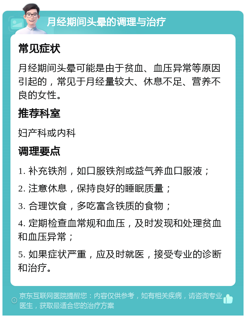 月经期间头晕的调理与治疗 常见症状 月经期间头晕可能是由于贫血、血压异常等原因引起的，常见于月经量较大、休息不足、营养不良的女性。 推荐科室 妇产科或内科 调理要点 1. 补充铁剂，如口服铁剂或益气养血口服液； 2. 注意休息，保持良好的睡眠质量； 3. 合理饮食，多吃富含铁质的食物； 4. 定期检查血常规和血压，及时发现和处理贫血和血压异常； 5. 如果症状严重，应及时就医，接受专业的诊断和治疗。