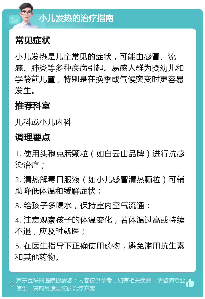 小儿发热的治疗指南 常见症状 小儿发热是儿童常见的症状，可能由感冒、流感、肺炎等多种疾病引起。易感人群为婴幼儿和学龄前儿童，特别是在换季或气候突变时更容易发生。 推荐科室 儿科或小儿内科 调理要点 1. 使用头孢克肟颗粒（如白云山品牌）进行抗感染治疗； 2. 清热解毒口服液（如小儿感冒清热颗粒）可辅助降低体温和缓解症状； 3. 给孩子多喝水，保持室内空气流通； 4. 注意观察孩子的体温变化，若体温过高或持续不退，应及时就医； 5. 在医生指导下正确使用药物，避免滥用抗生素和其他药物。