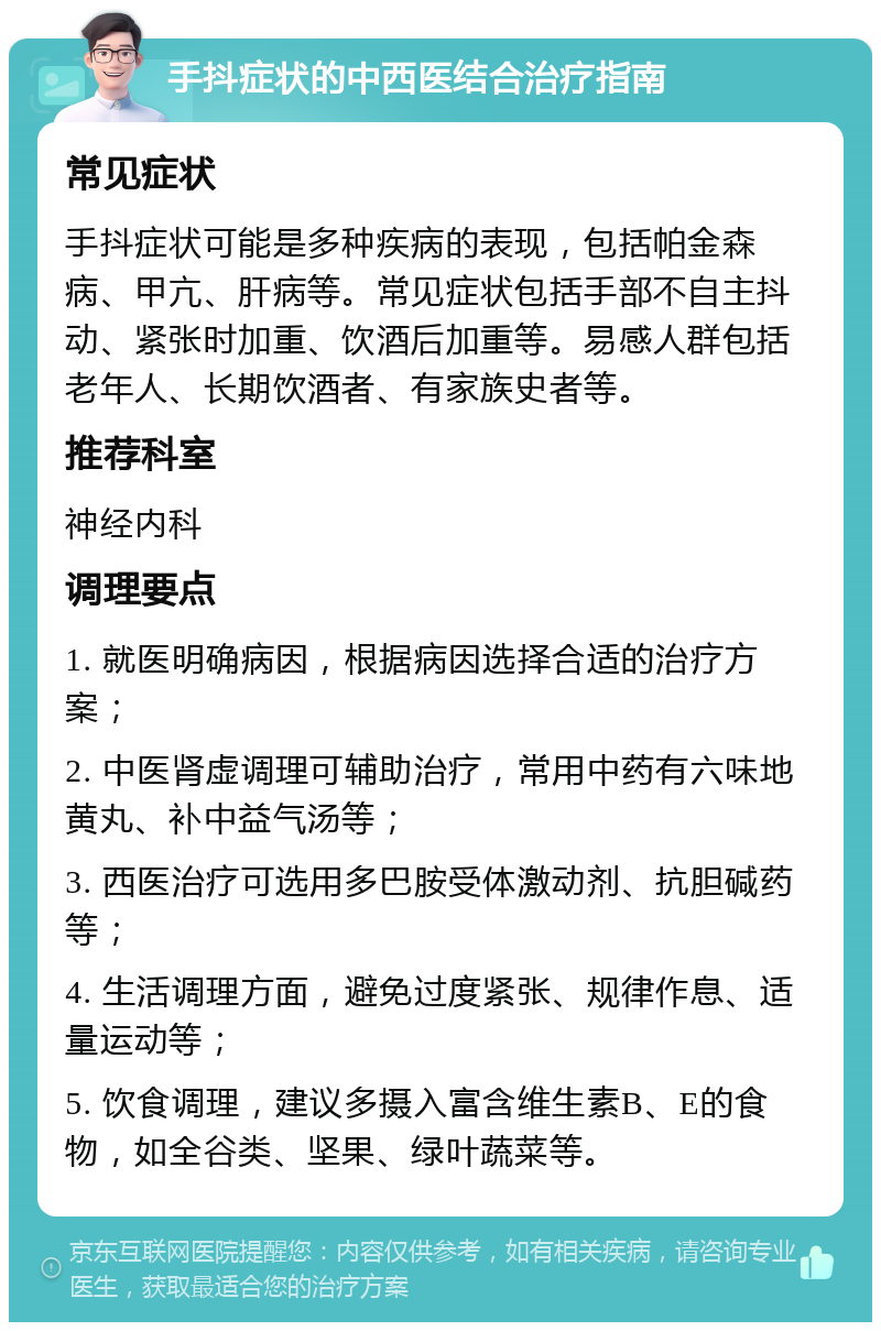 手抖症状的中西医结合治疗指南 常见症状 手抖症状可能是多种疾病的表现，包括帕金森病、甲亢、肝病等。常见症状包括手部不自主抖动、紧张时加重、饮酒后加重等。易感人群包括老年人、长期饮酒者、有家族史者等。 推荐科室 神经内科 调理要点 1. 就医明确病因，根据病因选择合适的治疗方案； 2. 中医肾虚调理可辅助治疗，常用中药有六味地黄丸、补中益气汤等； 3. 西医治疗可选用多巴胺受体激动剂、抗胆碱药等； 4. 生活调理方面，避免过度紧张、规律作息、适量运动等； 5. 饮食调理，建议多摄入富含维生素B、E的食物，如全谷类、坚果、绿叶蔬菜等。