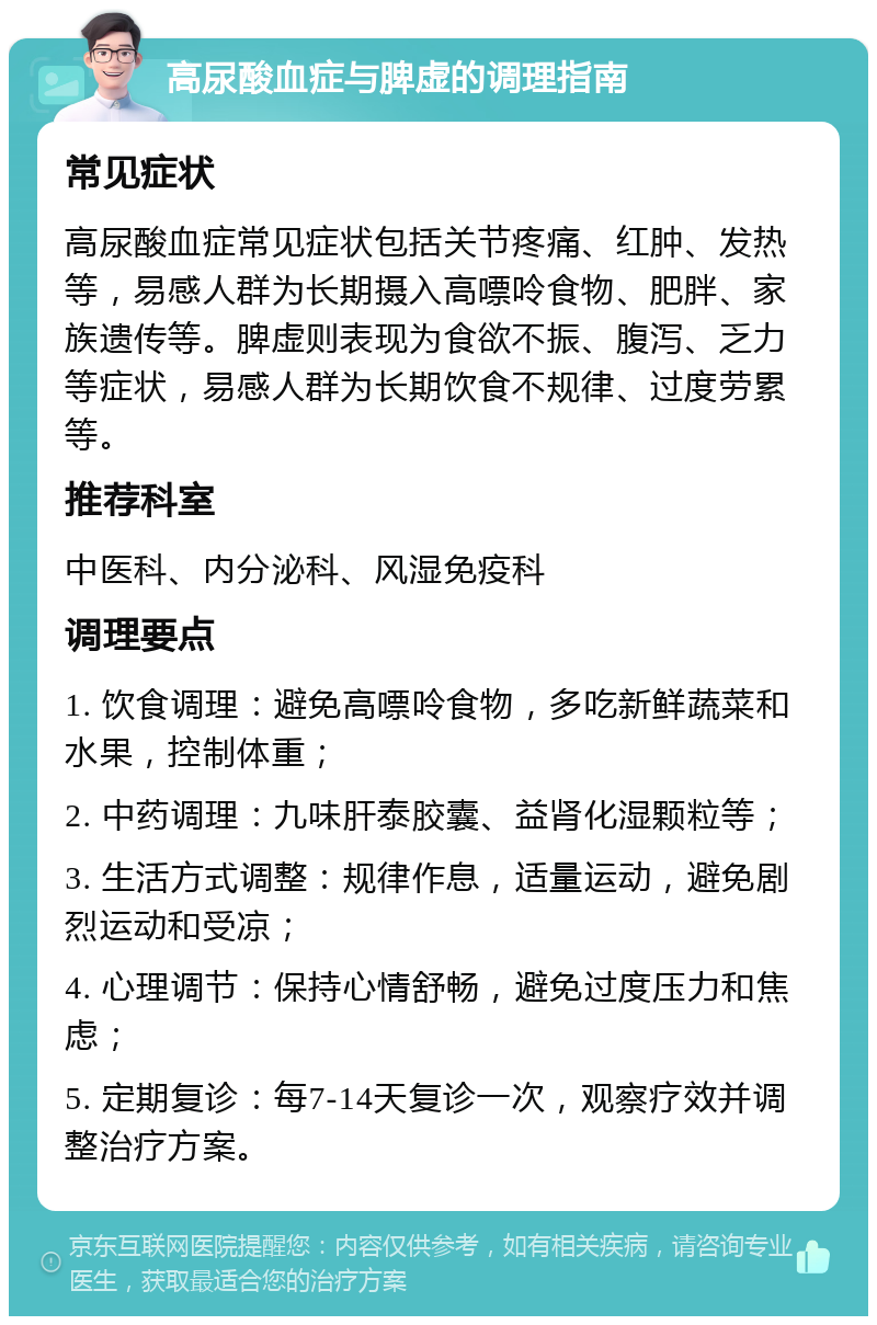 高尿酸血症与脾虚的调理指南 常见症状 高尿酸血症常见症状包括关节疼痛、红肿、发热等，易感人群为长期摄入高嘌呤食物、肥胖、家族遗传等。脾虚则表现为食欲不振、腹泻、乏力等症状，易感人群为长期饮食不规律、过度劳累等。 推荐科室 中医科、内分泌科、风湿免疫科 调理要点 1. 饮食调理：避免高嘌呤食物，多吃新鲜蔬菜和水果，控制体重； 2. 中药调理：九味肝泰胶囊、益肾化湿颗粒等； 3. 生活方式调整：规律作息，适量运动，避免剧烈运动和受凉； 4. 心理调节：保持心情舒畅，避免过度压力和焦虑； 5. 定期复诊：每7-14天复诊一次，观察疗效并调整治疗方案。