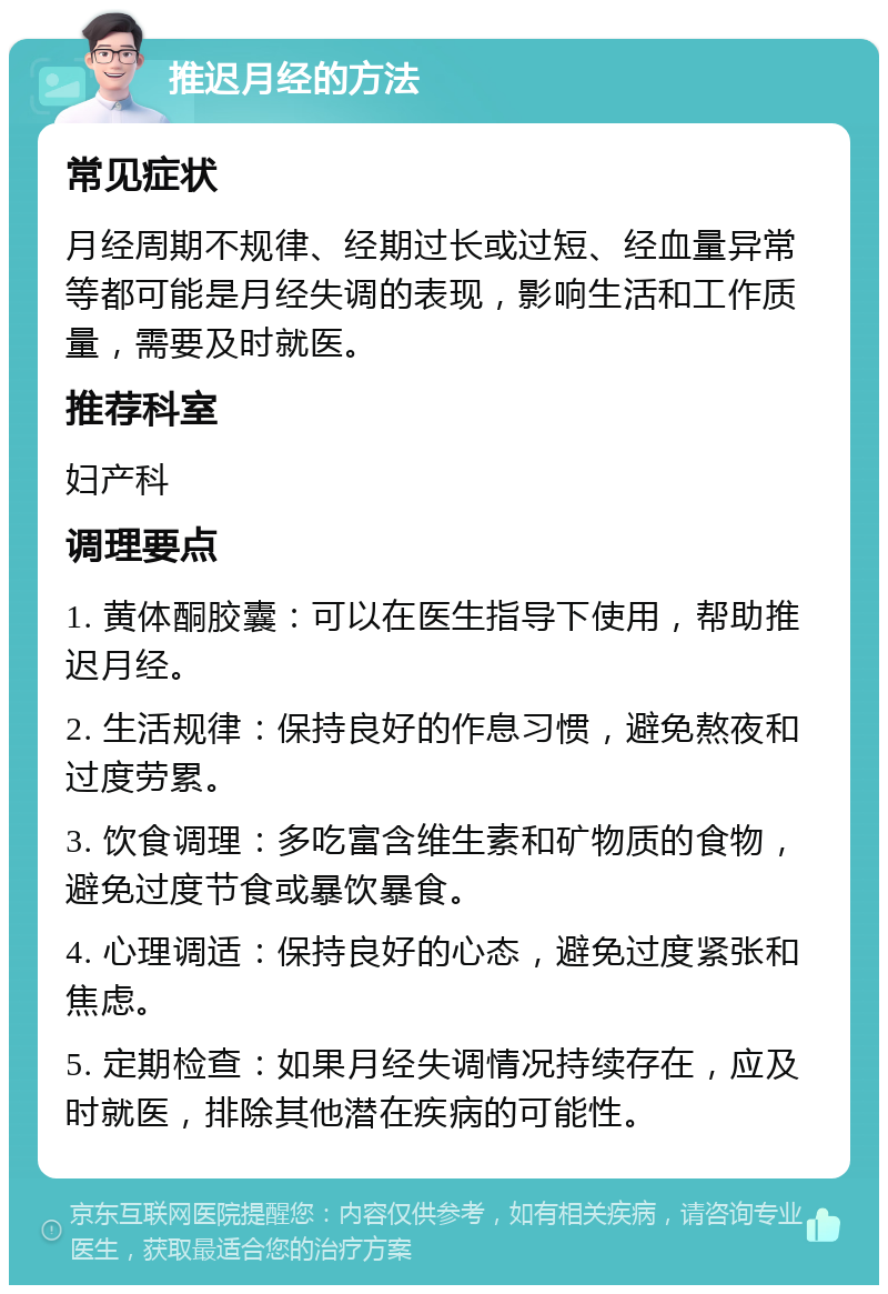 推迟月经的方法 常见症状 月经周期不规律、经期过长或过短、经血量异常等都可能是月经失调的表现，影响生活和工作质量，需要及时就医。 推荐科室 妇产科 调理要点 1. 黄体酮胶囊：可以在医生指导下使用，帮助推迟月经。 2. 生活规律：保持良好的作息习惯，避免熬夜和过度劳累。 3. 饮食调理：多吃富含维生素和矿物质的食物，避免过度节食或暴饮暴食。 4. 心理调适：保持良好的心态，避免过度紧张和焦虑。 5. 定期检查：如果月经失调情况持续存在，应及时就医，排除其他潜在疾病的可能性。