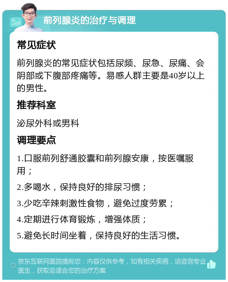 前列腺炎的治疗与调理 常见症状 前列腺炎的常见症状包括尿频、尿急、尿痛、会阴部或下腹部疼痛等。易感人群主要是40岁以上的男性。 推荐科室 泌尿外科或男科 调理要点 1.口服前列舒通胶囊和前列腺安康，按医嘱服用； 2.多喝水，保持良好的排尿习惯； 3.少吃辛辣刺激性食物，避免过度劳累； 4.定期进行体育锻炼，增强体质； 5.避免长时间坐着，保持良好的生活习惯。