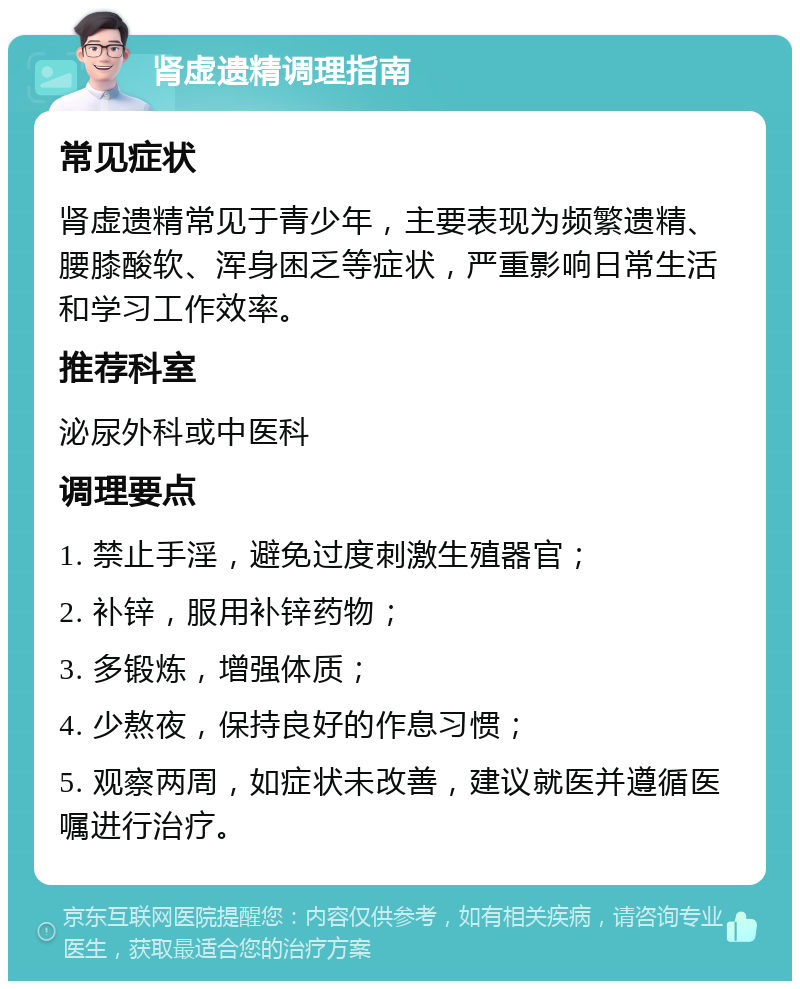 肾虚遗精调理指南 常见症状 肾虚遗精常见于青少年，主要表现为频繁遗精、腰膝酸软、浑身困乏等症状，严重影响日常生活和学习工作效率。 推荐科室 泌尿外科或中医科 调理要点 1. 禁止手淫，避免过度刺激生殖器官； 2. 补锌，服用补锌药物； 3. 多锻炼，增强体质； 4. 少熬夜，保持良好的作息习惯； 5. 观察两周，如症状未改善，建议就医并遵循医嘱进行治疗。