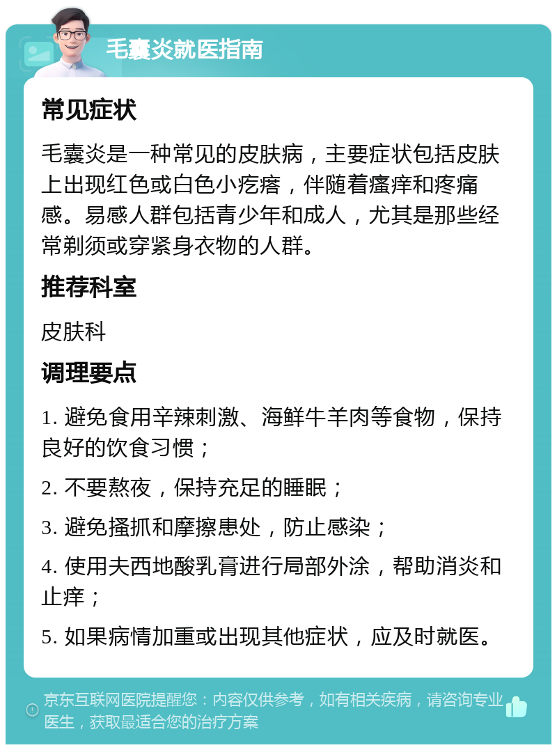 毛囊炎就医指南 常见症状 毛囊炎是一种常见的皮肤病，主要症状包括皮肤上出现红色或白色小疙瘩，伴随着瘙痒和疼痛感。易感人群包括青少年和成人，尤其是那些经常剃须或穿紧身衣物的人群。 推荐科室 皮肤科 调理要点 1. 避免食用辛辣刺激、海鲜牛羊肉等食物，保持良好的饮食习惯； 2. 不要熬夜，保持充足的睡眠； 3. 避免搔抓和摩擦患处，防止感染； 4. 使用夫西地酸乳膏进行局部外涂，帮助消炎和止痒； 5. 如果病情加重或出现其他症状，应及时就医。