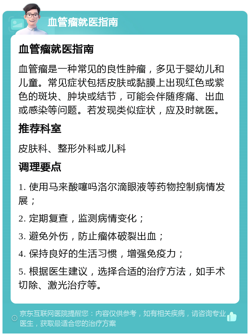 血管瘤就医指南 血管瘤就医指南 血管瘤是一种常见的良性肿瘤，多见于婴幼儿和儿童。常见症状包括皮肤或黏膜上出现红色或紫色的斑块、肿块或结节，可能会伴随疼痛、出血或感染等问题。若发现类似症状，应及时就医。 推荐科室 皮肤科、整形外科或儿科 调理要点 1. 使用马来酸噻吗洛尔滴眼液等药物控制病情发展； 2. 定期复查，监测病情变化； 3. 避免外伤，防止瘤体破裂出血； 4. 保持良好的生活习惯，增强免疫力； 5. 根据医生建议，选择合适的治疗方法，如手术切除、激光治疗等。