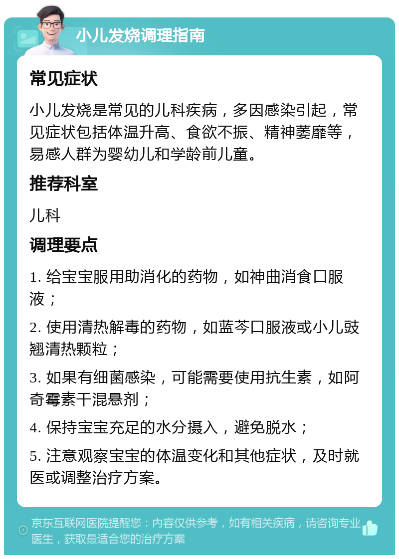 小儿发烧调理指南 常见症状 小儿发烧是常见的儿科疾病，多因感染引起，常见症状包括体温升高、食欲不振、精神萎靡等，易感人群为婴幼儿和学龄前儿童。 推荐科室 儿科 调理要点 1. 给宝宝服用助消化的药物，如神曲消食口服液； 2. 使用清热解毒的药物，如蓝芩口服液或小儿豉翘清热颗粒； 3. 如果有细菌感染，可能需要使用抗生素，如阿奇霉素干混悬剂； 4. 保持宝宝充足的水分摄入，避免脱水； 5. 注意观察宝宝的体温变化和其他症状，及时就医或调整治疗方案。