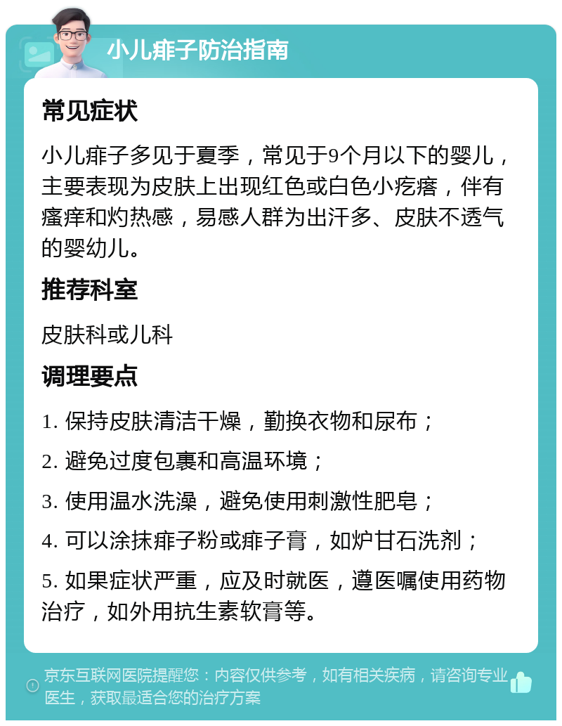 小儿痱子防治指南 常见症状 小儿痱子多见于夏季，常见于9个月以下的婴儿，主要表现为皮肤上出现红色或白色小疙瘩，伴有瘙痒和灼热感，易感人群为出汗多、皮肤不透气的婴幼儿。 推荐科室 皮肤科或儿科 调理要点 1. 保持皮肤清洁干燥，勤换衣物和尿布； 2. 避免过度包裹和高温环境； 3. 使用温水洗澡，避免使用刺激性肥皂； 4. 可以涂抹痱子粉或痱子膏，如炉甘石洗剂； 5. 如果症状严重，应及时就医，遵医嘱使用药物治疗，如外用抗生素软膏等。