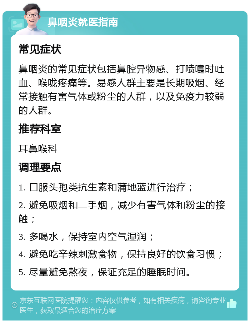 鼻咽炎就医指南 常见症状 鼻咽炎的常见症状包括鼻腔异物感、打喷嚏时吐血、喉咙疼痛等。易感人群主要是长期吸烟、经常接触有害气体或粉尘的人群，以及免疫力较弱的人群。 推荐科室 耳鼻喉科 调理要点 1. 口服头孢类抗生素和蒲地蓝进行治疗； 2. 避免吸烟和二手烟，减少有害气体和粉尘的接触； 3. 多喝水，保持室内空气湿润； 4. 避免吃辛辣刺激食物，保持良好的饮食习惯； 5. 尽量避免熬夜，保证充足的睡眠时间。