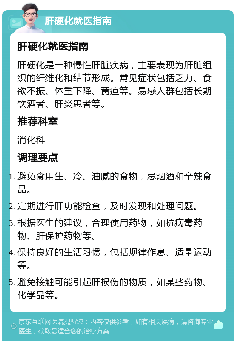 肝硬化就医指南 肝硬化就医指南 肝硬化是一种慢性肝脏疾病，主要表现为肝脏组织的纤维化和结节形成。常见症状包括乏力、食欲不振、体重下降、黄疸等。易感人群包括长期饮酒者、肝炎患者等。 推荐科室 消化科 调理要点 避免食用生、冷、油腻的食物，忌烟酒和辛辣食品。 定期进行肝功能检查，及时发现和处理问题。 根据医生的建议，合理使用药物，如抗病毒药物、肝保护药物等。 保持良好的生活习惯，包括规律作息、适量运动等。 避免接触可能引起肝损伤的物质，如某些药物、化学品等。