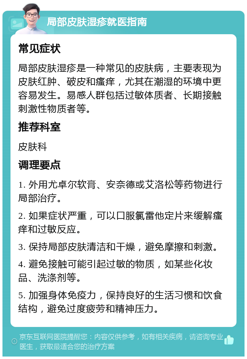 局部皮肤湿疹就医指南 常见症状 局部皮肤湿疹是一种常见的皮肤病，主要表现为皮肤红肿、破皮和瘙痒，尤其在潮湿的环境中更容易发生。易感人群包括过敏体质者、长期接触刺激性物质者等。 推荐科室 皮肤科 调理要点 1. 外用尤卓尔软膏、安奈德或艾洛松等药物进行局部治疗。 2. 如果症状严重，可以口服氯雷他定片来缓解瘙痒和过敏反应。 3. 保持局部皮肤清洁和干燥，避免摩擦和刺激。 4. 避免接触可能引起过敏的物质，如某些化妆品、洗涤剂等。 5. 加强身体免疫力，保持良好的生活习惯和饮食结构，避免过度疲劳和精神压力。