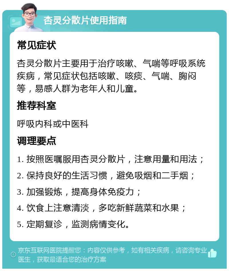 杏灵分散片使用指南 常见症状 杏灵分散片主要用于治疗咳嗽、气喘等呼吸系统疾病，常见症状包括咳嗽、咳痰、气喘、胸闷等，易感人群为老年人和儿童。 推荐科室 呼吸内科或中医科 调理要点 1. 按照医嘱服用杏灵分散片，注意用量和用法； 2. 保持良好的生活习惯，避免吸烟和二手烟； 3. 加强锻炼，提高身体免疫力； 4. 饮食上注意清淡，多吃新鲜蔬菜和水果； 5. 定期复诊，监测病情变化。