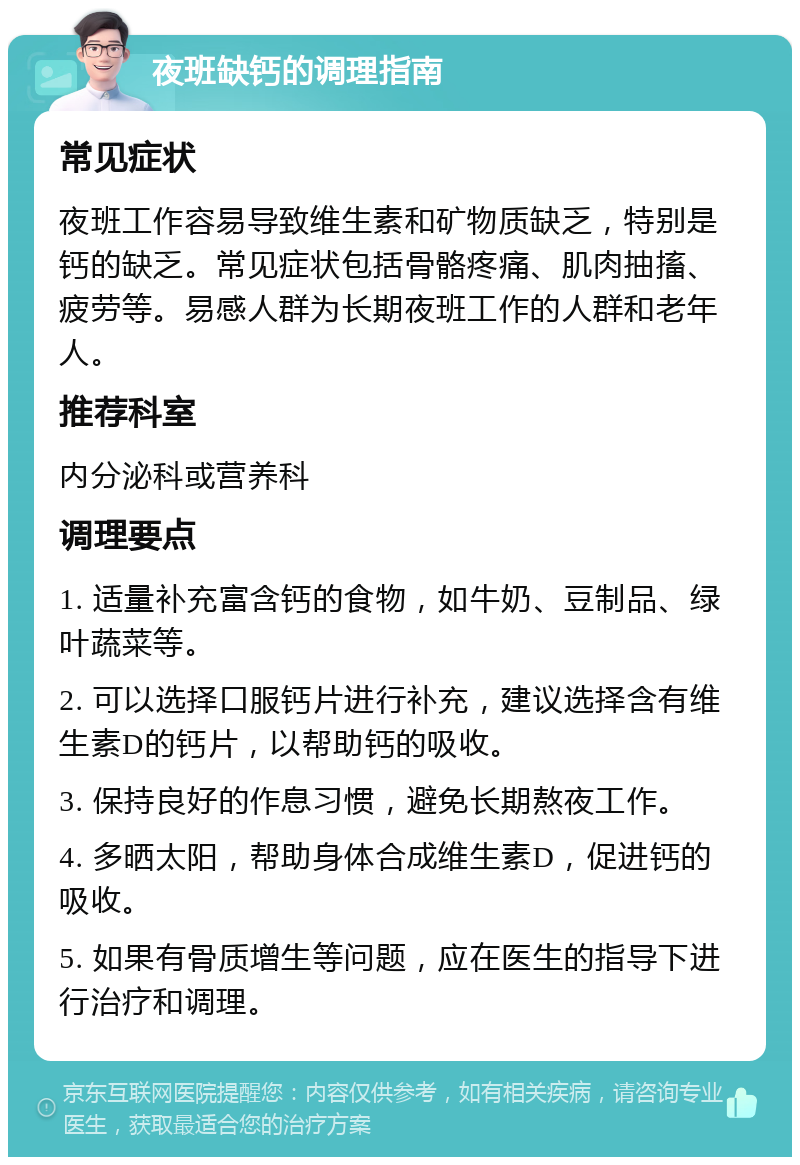 夜班缺钙的调理指南 常见症状 夜班工作容易导致维生素和矿物质缺乏，特别是钙的缺乏。常见症状包括骨骼疼痛、肌肉抽搐、疲劳等。易感人群为长期夜班工作的人群和老年人。 推荐科室 内分泌科或营养科 调理要点 1. 适量补充富含钙的食物，如牛奶、豆制品、绿叶蔬菜等。 2. 可以选择口服钙片进行补充，建议选择含有维生素D的钙片，以帮助钙的吸收。 3. 保持良好的作息习惯，避免长期熬夜工作。 4. 多晒太阳，帮助身体合成维生素D，促进钙的吸收。 5. 如果有骨质增生等问题，应在医生的指导下进行治疗和调理。