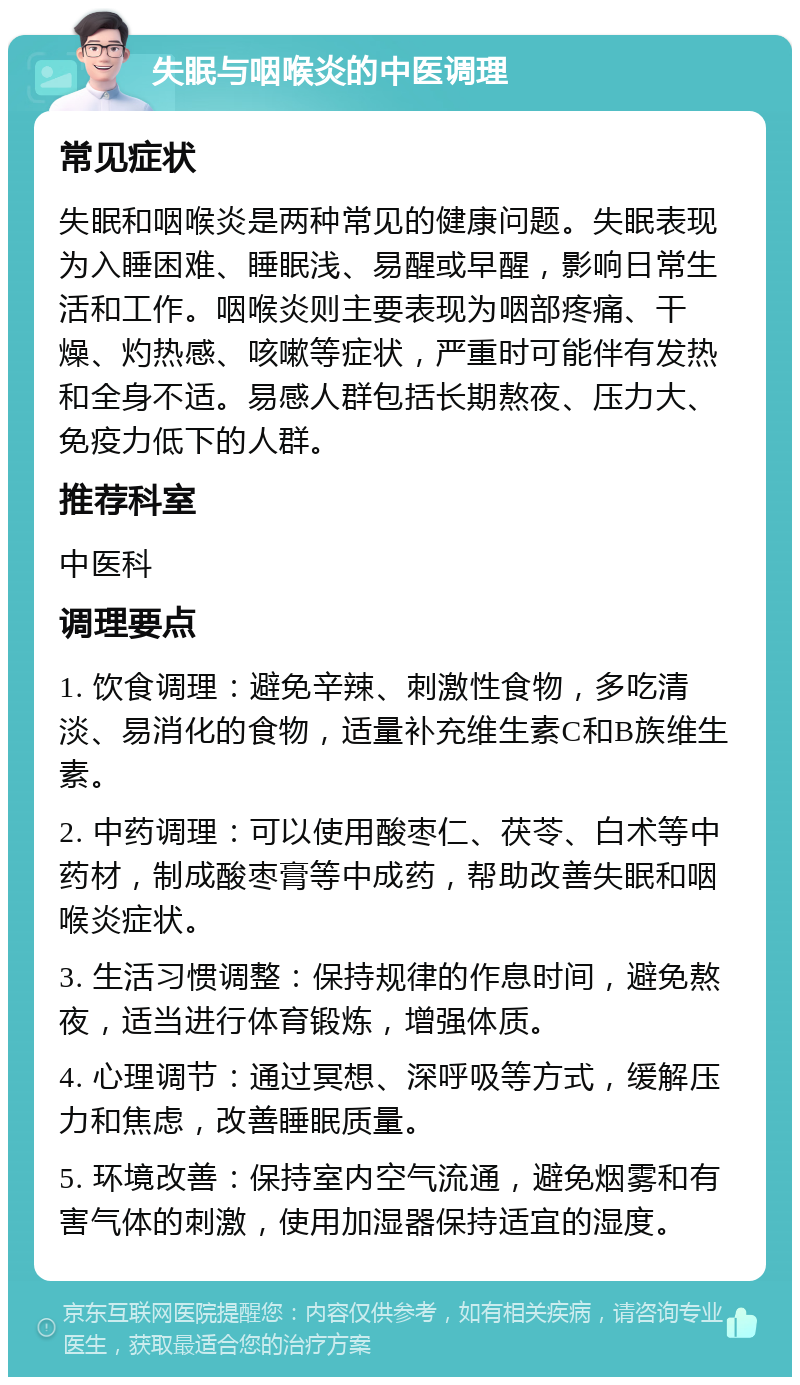 失眠与咽喉炎的中医调理 常见症状 失眠和咽喉炎是两种常见的健康问题。失眠表现为入睡困难、睡眠浅、易醒或早醒，影响日常生活和工作。咽喉炎则主要表现为咽部疼痛、干燥、灼热感、咳嗽等症状，严重时可能伴有发热和全身不适。易感人群包括长期熬夜、压力大、免疫力低下的人群。 推荐科室 中医科 调理要点 1. 饮食调理：避免辛辣、刺激性食物，多吃清淡、易消化的食物，适量补充维生素C和B族维生素。 2. 中药调理：可以使用酸枣仁、茯苓、白术等中药材，制成酸枣膏等中成药，帮助改善失眠和咽喉炎症状。 3. 生活习惯调整：保持规律的作息时间，避免熬夜，适当进行体育锻炼，增强体质。 4. 心理调节：通过冥想、深呼吸等方式，缓解压力和焦虑，改善睡眠质量。 5. 环境改善：保持室内空气流通，避免烟雾和有害气体的刺激，使用加湿器保持适宜的湿度。