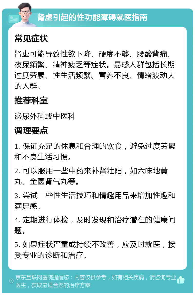 肾虚引起的性功能障碍就医指南 常见症状 肾虚可能导致性欲下降、硬度不够、腰酸背痛、夜尿频繁、精神疲乏等症状。易感人群包括长期过度劳累、性生活频繁、营养不良、情绪波动大的人群。 推荐科室 泌尿外科或中医科 调理要点 1. 保证充足的休息和合理的饮食，避免过度劳累和不良生活习惯。 2. 可以服用一些中药来补肾壮阳，如六味地黄丸、金匮肾气丸等。 3. 尝试一些性生活技巧和情趣用品来增加性趣和满足感。 4. 定期进行体检，及时发现和治疗潜在的健康问题。 5. 如果症状严重或持续不改善，应及时就医，接受专业的诊断和治疗。