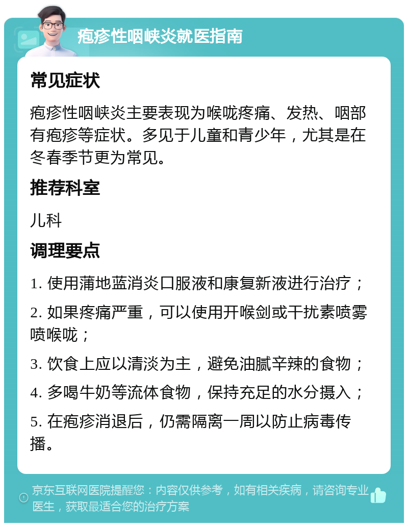 疱疹性咽峡炎就医指南 常见症状 疱疹性咽峡炎主要表现为喉咙疼痛、发热、咽部有疱疹等症状。多见于儿童和青少年，尤其是在冬春季节更为常见。 推荐科室 儿科 调理要点 1. 使用蒲地蓝消炎口服液和康复新液进行治疗； 2. 如果疼痛严重，可以使用开喉剑或干扰素喷雾喷喉咙； 3. 饮食上应以清淡为主，避免油腻辛辣的食物； 4. 多喝牛奶等流体食物，保持充足的水分摄入； 5. 在疱疹消退后，仍需隔离一周以防止病毒传播。