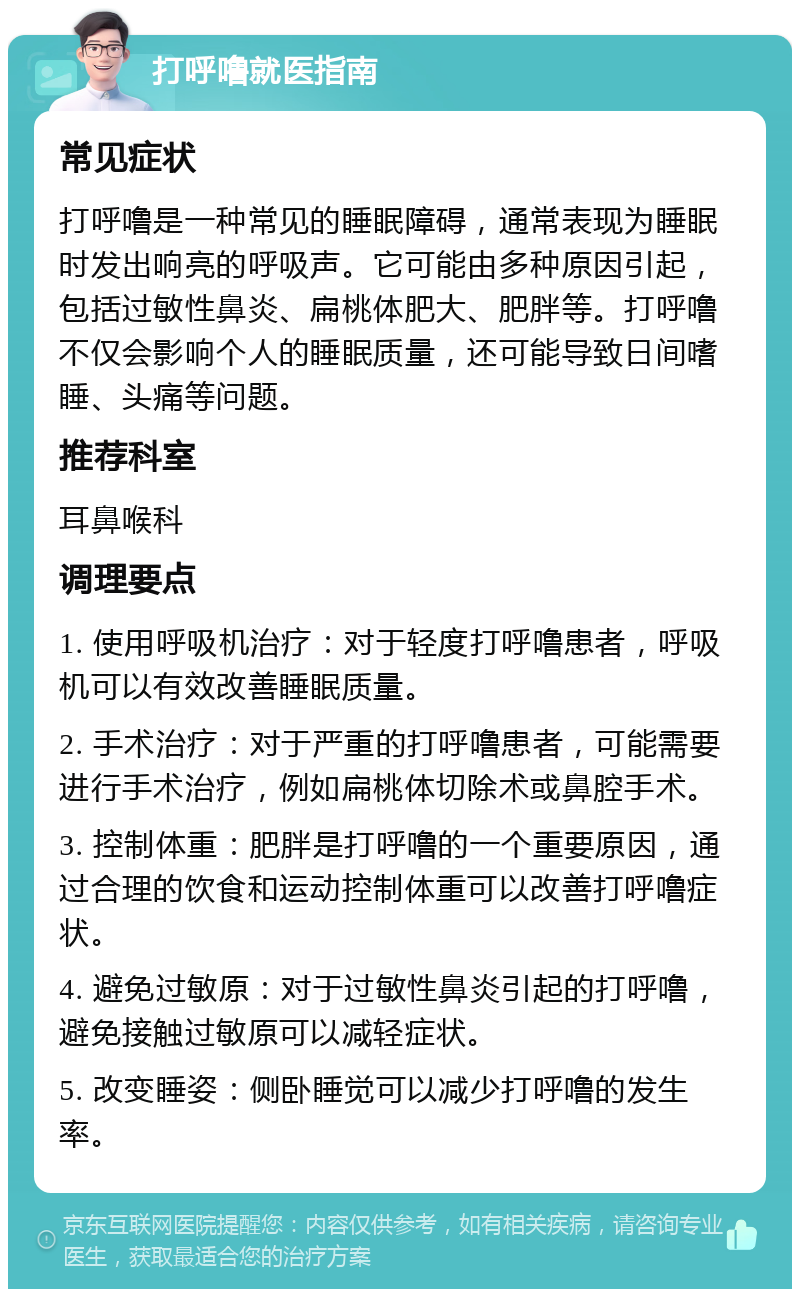 打呼噜就医指南 常见症状 打呼噜是一种常见的睡眠障碍，通常表现为睡眠时发出响亮的呼吸声。它可能由多种原因引起，包括过敏性鼻炎、扁桃体肥大、肥胖等。打呼噜不仅会影响个人的睡眠质量，还可能导致日间嗜睡、头痛等问题。 推荐科室 耳鼻喉科 调理要点 1. 使用呼吸机治疗：对于轻度打呼噜患者，呼吸机可以有效改善睡眠质量。 2. 手术治疗：对于严重的打呼噜患者，可能需要进行手术治疗，例如扁桃体切除术或鼻腔手术。 3. 控制体重：肥胖是打呼噜的一个重要原因，通过合理的饮食和运动控制体重可以改善打呼噜症状。 4. 避免过敏原：对于过敏性鼻炎引起的打呼噜，避免接触过敏原可以减轻症状。 5. 改变睡姿：侧卧睡觉可以减少打呼噜的发生率。