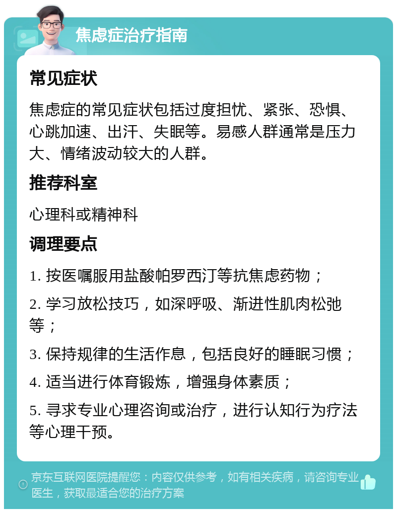 焦虑症治疗指南 常见症状 焦虑症的常见症状包括过度担忧、紧张、恐惧、心跳加速、出汗、失眠等。易感人群通常是压力大、情绪波动较大的人群。 推荐科室 心理科或精神科 调理要点 1. 按医嘱服用盐酸帕罗西汀等抗焦虑药物； 2. 学习放松技巧，如深呼吸、渐进性肌肉松弛等； 3. 保持规律的生活作息，包括良好的睡眠习惯； 4. 适当进行体育锻炼，增强身体素质； 5. 寻求专业心理咨询或治疗，进行认知行为疗法等心理干预。