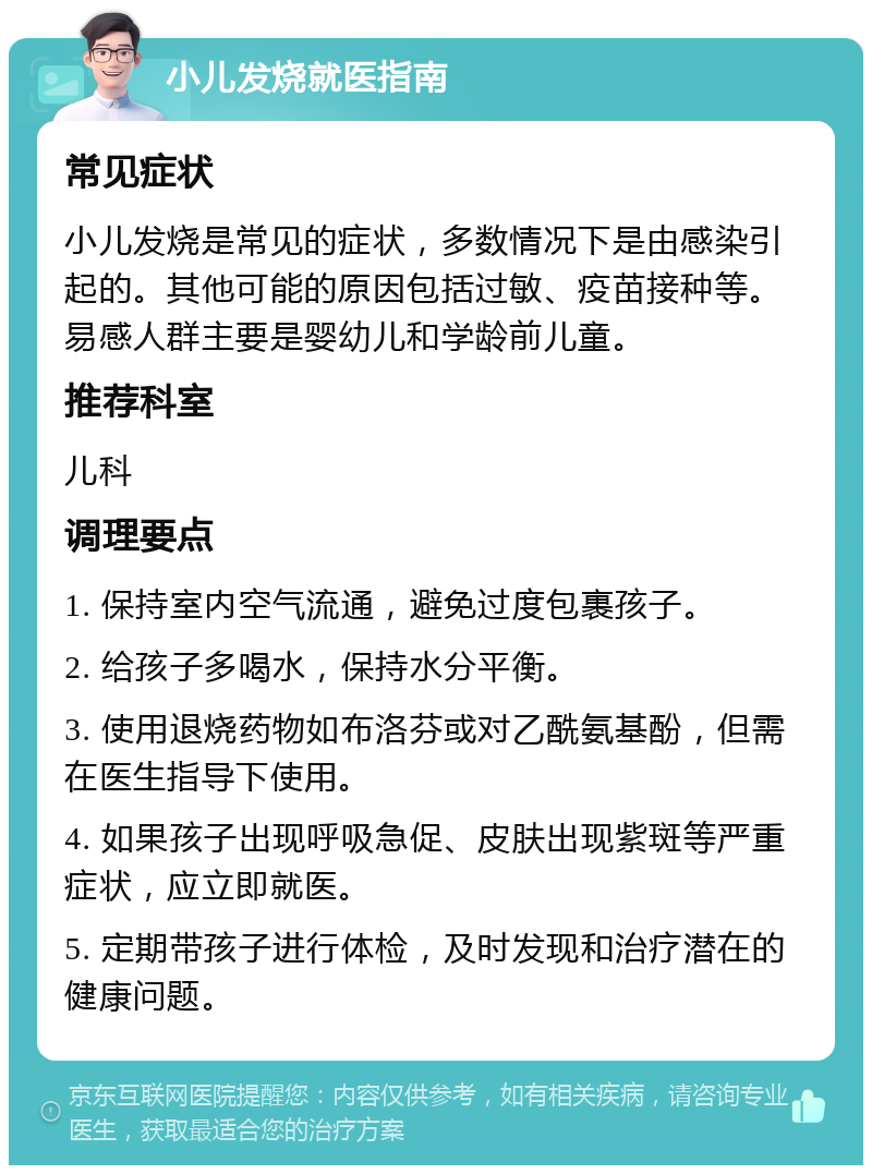 小儿发烧就医指南 常见症状 小儿发烧是常见的症状，多数情况下是由感染引起的。其他可能的原因包括过敏、疫苗接种等。易感人群主要是婴幼儿和学龄前儿童。 推荐科室 儿科 调理要点 1. 保持室内空气流通，避免过度包裹孩子。 2. 给孩子多喝水，保持水分平衡。 3. 使用退烧药物如布洛芬或对乙酰氨基酚，但需在医生指导下使用。 4. 如果孩子出现呼吸急促、皮肤出现紫斑等严重症状，应立即就医。 5. 定期带孩子进行体检，及时发现和治疗潜在的健康问题。