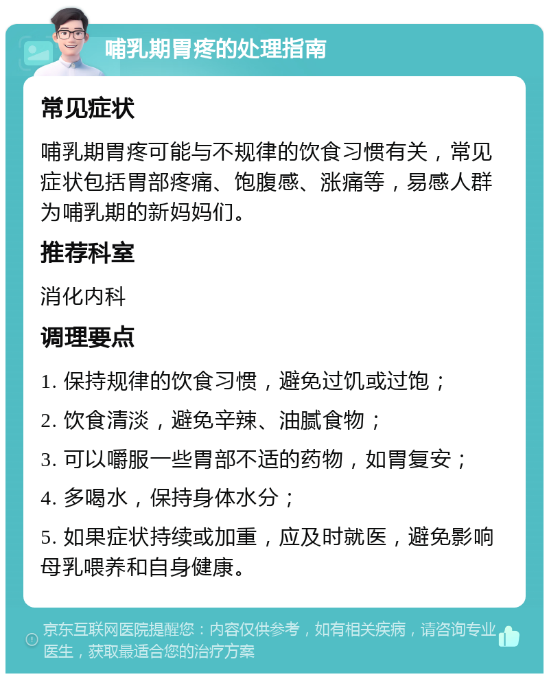 哺乳期胃疼的处理指南 常见症状 哺乳期胃疼可能与不规律的饮食习惯有关，常见症状包括胃部疼痛、饱腹感、涨痛等，易感人群为哺乳期的新妈妈们。 推荐科室 消化内科 调理要点 1. 保持规律的饮食习惯，避免过饥或过饱； 2. 饮食清淡，避免辛辣、油腻食物； 3. 可以嚼服一些胃部不适的药物，如胃复安； 4. 多喝水，保持身体水分； 5. 如果症状持续或加重，应及时就医，避免影响母乳喂养和自身健康。