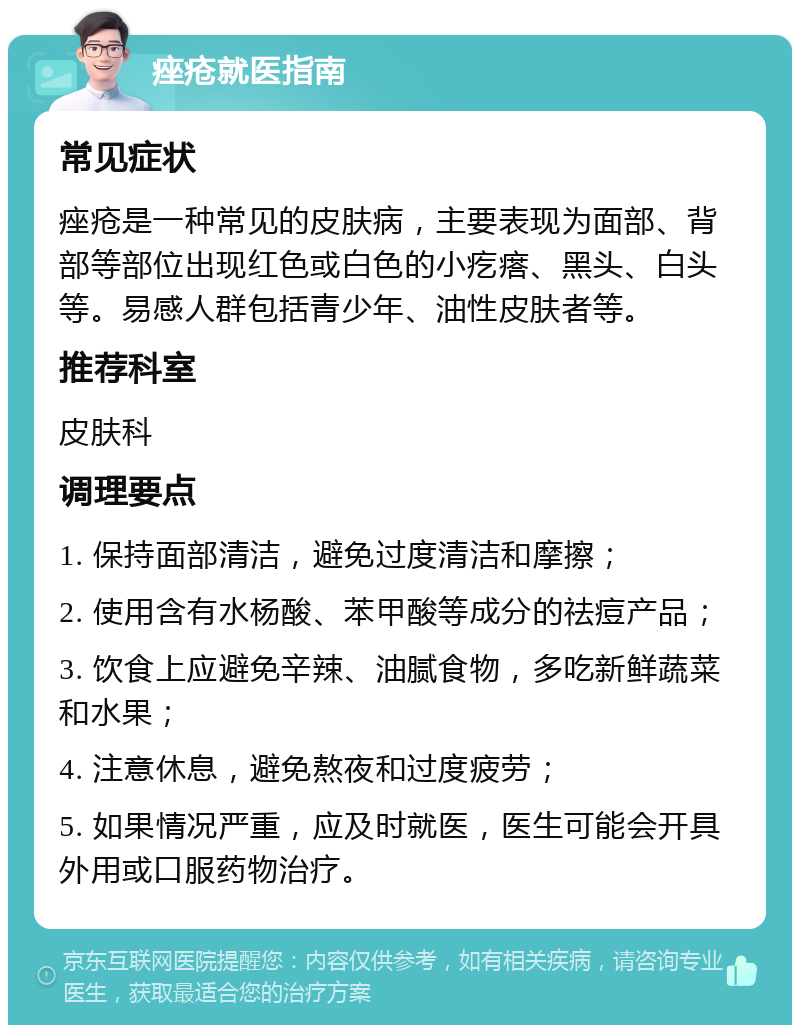 痤疮就医指南 常见症状 痤疮是一种常见的皮肤病，主要表现为面部、背部等部位出现红色或白色的小疙瘩、黑头、白头等。易感人群包括青少年、油性皮肤者等。 推荐科室 皮肤科 调理要点 1. 保持面部清洁，避免过度清洁和摩擦； 2. 使用含有水杨酸、苯甲酸等成分的祛痘产品； 3. 饮食上应避免辛辣、油腻食物，多吃新鲜蔬菜和水果； 4. 注意休息，避免熬夜和过度疲劳； 5. 如果情况严重，应及时就医，医生可能会开具外用或口服药物治疗。