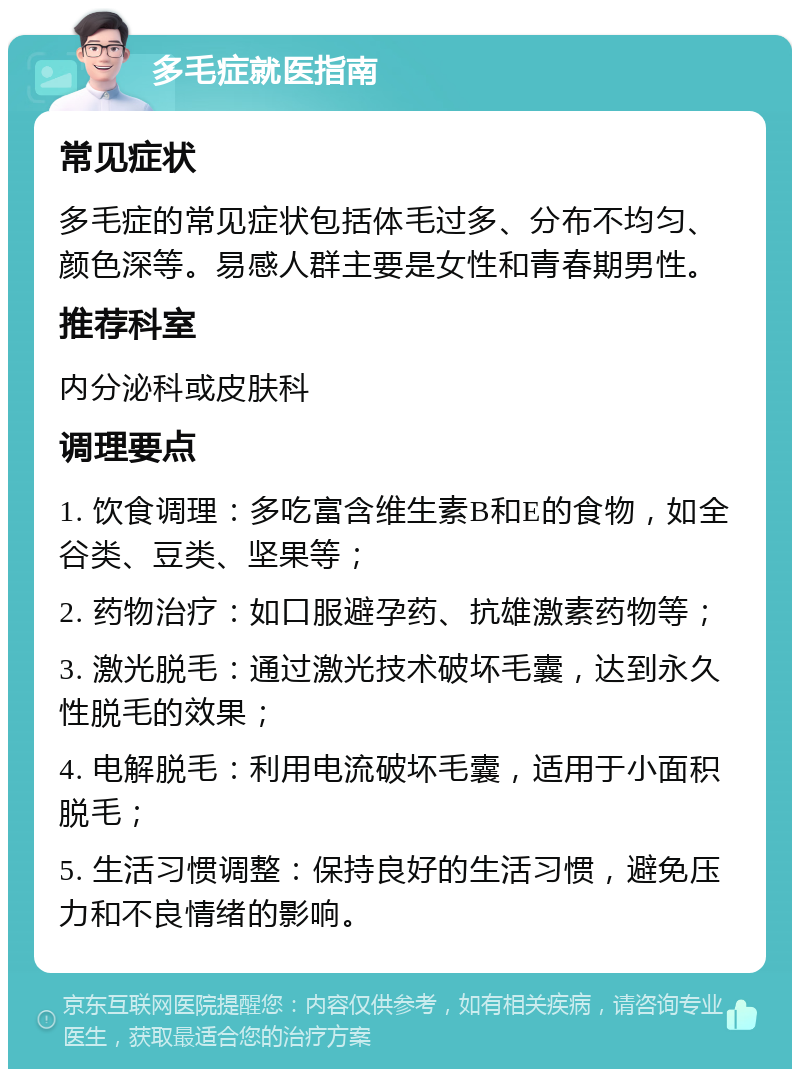 多毛症就医指南 常见症状 多毛症的常见症状包括体毛过多、分布不均匀、颜色深等。易感人群主要是女性和青春期男性。 推荐科室 内分泌科或皮肤科 调理要点 1. 饮食调理：多吃富含维生素B和E的食物，如全谷类、豆类、坚果等； 2. 药物治疗：如口服避孕药、抗雄激素药物等； 3. 激光脱毛：通过激光技术破坏毛囊，达到永久性脱毛的效果； 4. 电解脱毛：利用电流破坏毛囊，适用于小面积脱毛； 5. 生活习惯调整：保持良好的生活习惯，避免压力和不良情绪的影响。