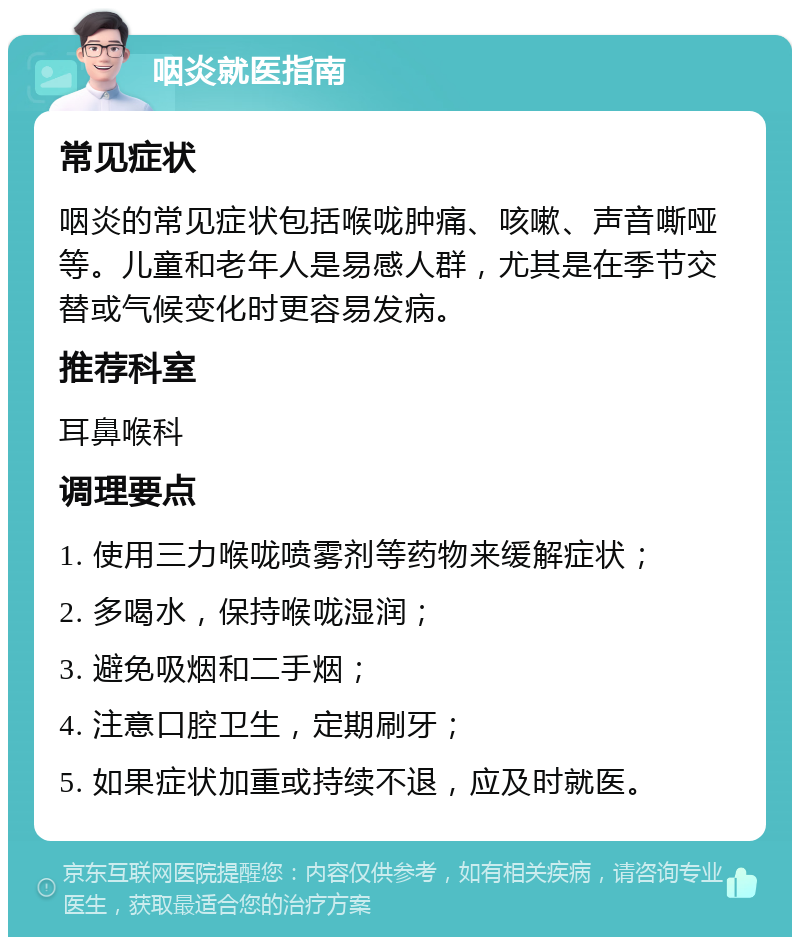 咽炎就医指南 常见症状 咽炎的常见症状包括喉咙肿痛、咳嗽、声音嘶哑等。儿童和老年人是易感人群，尤其是在季节交替或气候变化时更容易发病。 推荐科室 耳鼻喉科 调理要点 1. 使用三力喉咙喷雾剂等药物来缓解症状； 2. 多喝水，保持喉咙湿润； 3. 避免吸烟和二手烟； 4. 注意口腔卫生，定期刷牙； 5. 如果症状加重或持续不退，应及时就医。