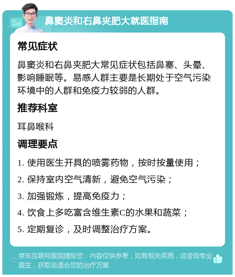 鼻窦炎和右鼻夹肥大就医指南 常见症状 鼻窦炎和右鼻夹肥大常见症状包括鼻塞、头晕、影响睡眠等。易感人群主要是长期处于空气污染环境中的人群和免疫力较弱的人群。 推荐科室 耳鼻喉科 调理要点 1. 使用医生开具的喷雾药物，按时按量使用； 2. 保持室内空气清新，避免空气污染； 3. 加强锻炼，提高免疫力； 4. 饮食上多吃富含维生素C的水果和蔬菜； 5. 定期复诊，及时调整治疗方案。