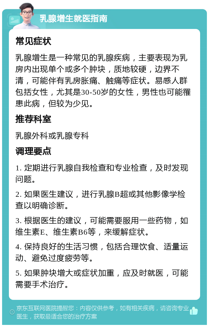 乳腺增生就医指南 常见症状 乳腺增生是一种常见的乳腺疾病，主要表现为乳房内出现单个或多个肿块，质地较硬，边界不清，可能伴有乳房胀痛、触痛等症状。易感人群包括女性，尤其是30-50岁的女性，男性也可能罹患此病，但较为少见。 推荐科室 乳腺外科或乳腺专科 调理要点 1. 定期进行乳腺自我检查和专业检查，及时发现问题。 2. 如果医生建议，进行乳腺B超或其他影像学检查以明确诊断。 3. 根据医生的建议，可能需要服用一些药物，如维生素E、维生素B6等，来缓解症状。 4. 保持良好的生活习惯，包括合理饮食、适量运动、避免过度疲劳等。 5. 如果肿块增大或症状加重，应及时就医，可能需要手术治疗。