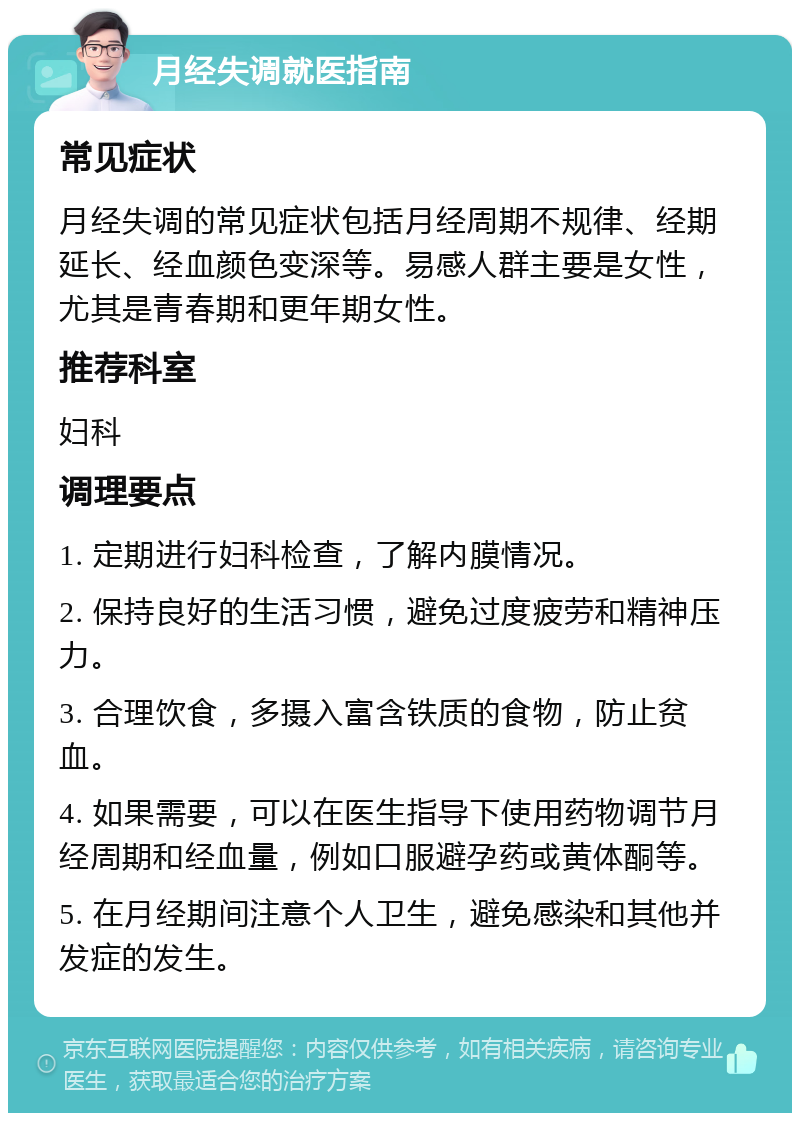 月经失调就医指南 常见症状 月经失调的常见症状包括月经周期不规律、经期延长、经血颜色变深等。易感人群主要是女性，尤其是青春期和更年期女性。 推荐科室 妇科 调理要点 1. 定期进行妇科检查，了解内膜情况。 2. 保持良好的生活习惯，避免过度疲劳和精神压力。 3. 合理饮食，多摄入富含铁质的食物，防止贫血。 4. 如果需要，可以在医生指导下使用药物调节月经周期和经血量，例如口服避孕药或黄体酮等。 5. 在月经期间注意个人卫生，避免感染和其他并发症的发生。