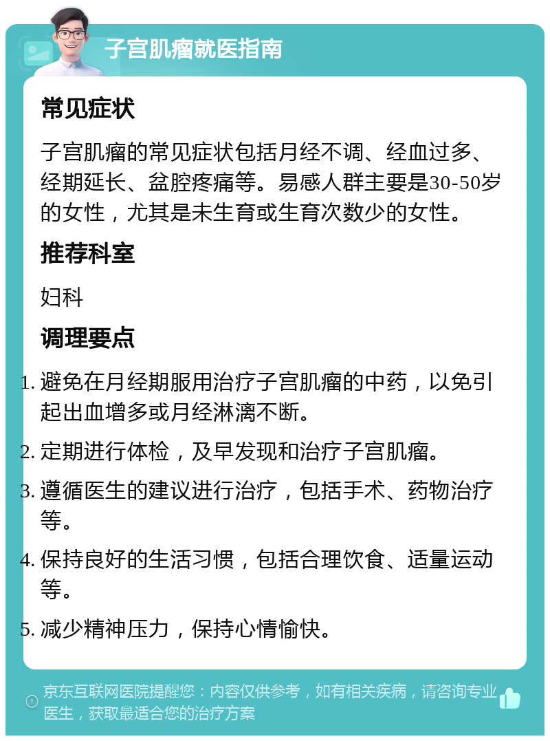 子宫肌瘤就医指南 常见症状 子宫肌瘤的常见症状包括月经不调、经血过多、经期延长、盆腔疼痛等。易感人群主要是30-50岁的女性，尤其是未生育或生育次数少的女性。 推荐科室 妇科 调理要点 避免在月经期服用治疗子宫肌瘤的中药，以免引起出血增多或月经淋漓不断。 定期进行体检，及早发现和治疗子宫肌瘤。 遵循医生的建议进行治疗，包括手术、药物治疗等。 保持良好的生活习惯，包括合理饮食、适量运动等。 减少精神压力，保持心情愉快。