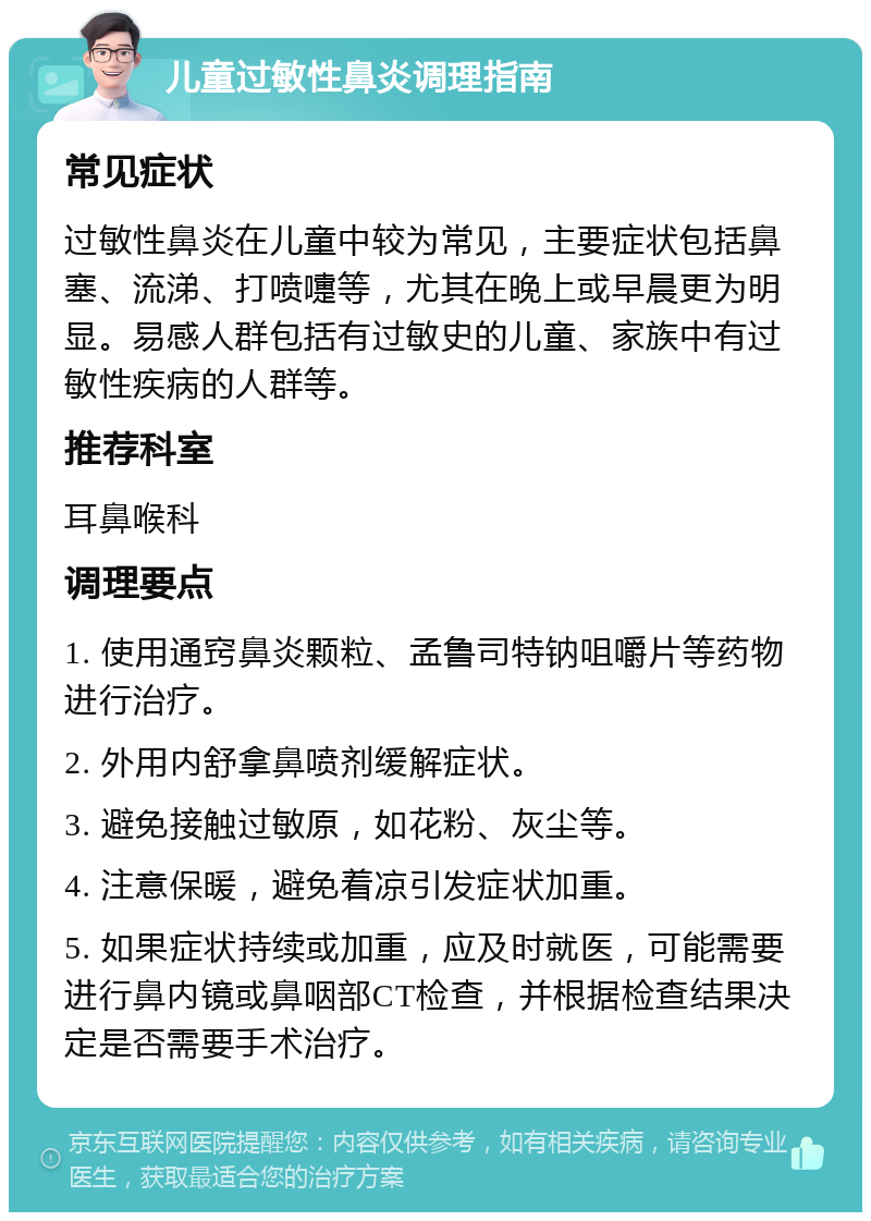 儿童过敏性鼻炎调理指南 常见症状 过敏性鼻炎在儿童中较为常见，主要症状包括鼻塞、流涕、打喷嚏等，尤其在晚上或早晨更为明显。易感人群包括有过敏史的儿童、家族中有过敏性疾病的人群等。 推荐科室 耳鼻喉科 调理要点 1. 使用通窍鼻炎颗粒、孟鲁司特钠咀嚼片等药物进行治疗。 2. 外用内舒拿鼻喷剂缓解症状。 3. 避免接触过敏原，如花粉、灰尘等。 4. 注意保暖，避免着凉引发症状加重。 5. 如果症状持续或加重，应及时就医，可能需要进行鼻内镜或鼻咽部CT检查，并根据检查结果决定是否需要手术治疗。