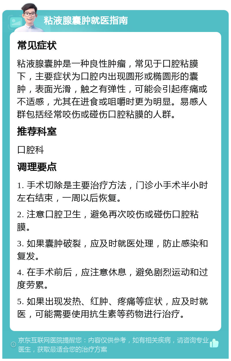 粘液腺囊肿就医指南 常见症状 粘液腺囊肿是一种良性肿瘤，常见于口腔粘膜下，主要症状为口腔内出现圆形或椭圆形的囊肿，表面光滑，触之有弹性，可能会引起疼痛或不适感，尤其在进食或咀嚼时更为明显。易感人群包括经常咬伤或碰伤口腔粘膜的人群。 推荐科室 口腔科 调理要点 1. 手术切除是主要治疗方法，门诊小手术半小时左右结束，一周以后恢复。 2. 注意口腔卫生，避免再次咬伤或碰伤口腔粘膜。 3. 如果囊肿破裂，应及时就医处理，防止感染和复发。 4. 在手术前后，应注意休息，避免剧烈运动和过度劳累。 5. 如果出现发热、红肿、疼痛等症状，应及时就医，可能需要使用抗生素等药物进行治疗。