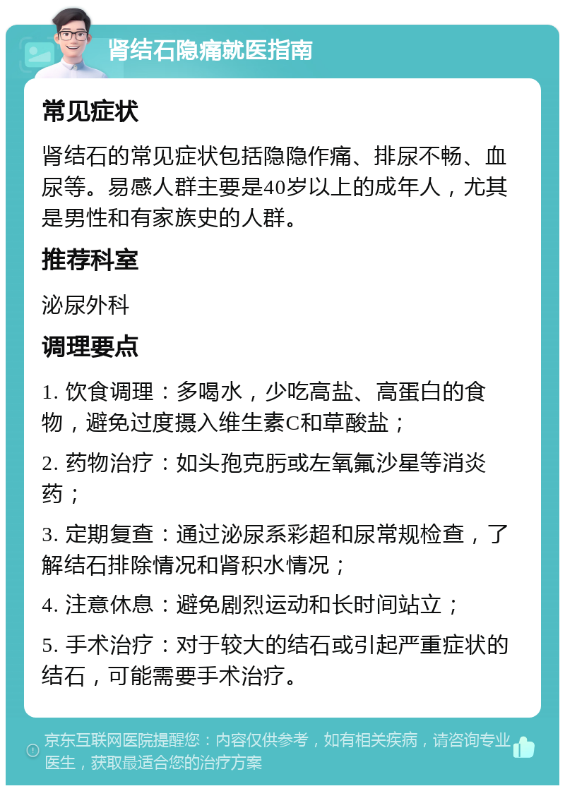 肾结石隐痛就医指南 常见症状 肾结石的常见症状包括隐隐作痛、排尿不畅、血尿等。易感人群主要是40岁以上的成年人，尤其是男性和有家族史的人群。 推荐科室 泌尿外科 调理要点 1. 饮食调理：多喝水，少吃高盐、高蛋白的食物，避免过度摄入维生素C和草酸盐； 2. 药物治疗：如头孢克肟或左氧氟沙星等消炎药； 3. 定期复查：通过泌尿系彩超和尿常规检查，了解结石排除情况和肾积水情况； 4. 注意休息：避免剧烈运动和长时间站立； 5. 手术治疗：对于较大的结石或引起严重症状的结石，可能需要手术治疗。