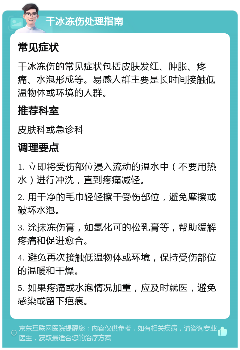 干冰冻伤处理指南 常见症状 干冰冻伤的常见症状包括皮肤发红、肿胀、疼痛、水泡形成等。易感人群主要是长时间接触低温物体或环境的人群。 推荐科室 皮肤科或急诊科 调理要点 1. 立即将受伤部位浸入流动的温水中（不要用热水）进行冲洗，直到疼痛减轻。 2. 用干净的毛巾轻轻擦干受伤部位，避免摩擦或破坏水泡。 3. 涂抹冻伤膏，如氢化可的松乳膏等，帮助缓解疼痛和促进愈合。 4. 避免再次接触低温物体或环境，保持受伤部位的温暖和干燥。 5. 如果疼痛或水泡情况加重，应及时就医，避免感染或留下疤痕。