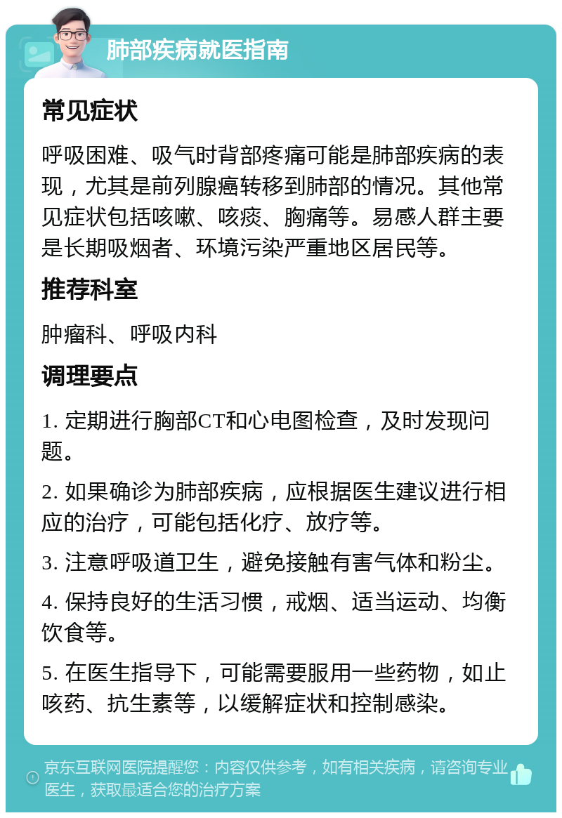 肺部疾病就医指南 常见症状 呼吸困难、吸气时背部疼痛可能是肺部疾病的表现，尤其是前列腺癌转移到肺部的情况。其他常见症状包括咳嗽、咳痰、胸痛等。易感人群主要是长期吸烟者、环境污染严重地区居民等。 推荐科室 肿瘤科、呼吸内科 调理要点 1. 定期进行胸部CT和心电图检查，及时发现问题。 2. 如果确诊为肺部疾病，应根据医生建议进行相应的治疗，可能包括化疗、放疗等。 3. 注意呼吸道卫生，避免接触有害气体和粉尘。 4. 保持良好的生活习惯，戒烟、适当运动、均衡饮食等。 5. 在医生指导下，可能需要服用一些药物，如止咳药、抗生素等，以缓解症状和控制感染。