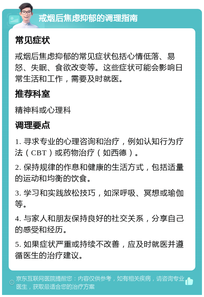 戒烟后焦虑抑郁的调理指南 常见症状 戒烟后焦虑抑郁的常见症状包括心情低落、易怒、失眠、食欲改变等。这些症状可能会影响日常生活和工作，需要及时就医。 推荐科室 精神科或心理科 调理要点 1. 寻求专业的心理咨询和治疗，例如认知行为疗法（CBT）或药物治疗（如西德）。 2. 保持规律的作息和健康的生活方式，包括适量的运动和均衡的饮食。 3. 学习和实践放松技巧，如深呼吸、冥想或瑜伽等。 4. 与家人和朋友保持良好的社交关系，分享自己的感受和经历。 5. 如果症状严重或持续不改善，应及时就医并遵循医生的治疗建议。