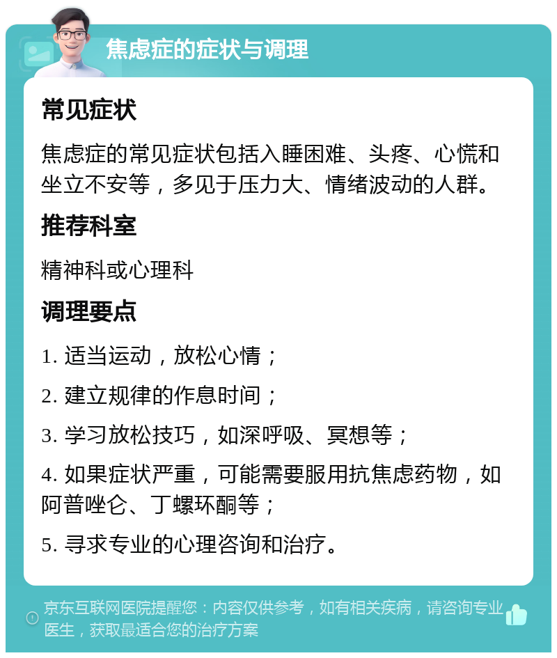 焦虑症的症状与调理 常见症状 焦虑症的常见症状包括入睡困难、头疼、心慌和坐立不安等，多见于压力大、情绪波动的人群。 推荐科室 精神科或心理科 调理要点 1. 适当运动，放松心情； 2. 建立规律的作息时间； 3. 学习放松技巧，如深呼吸、冥想等； 4. 如果症状严重，可能需要服用抗焦虑药物，如阿普唑仑、丁螺环酮等； 5. 寻求专业的心理咨询和治疗。