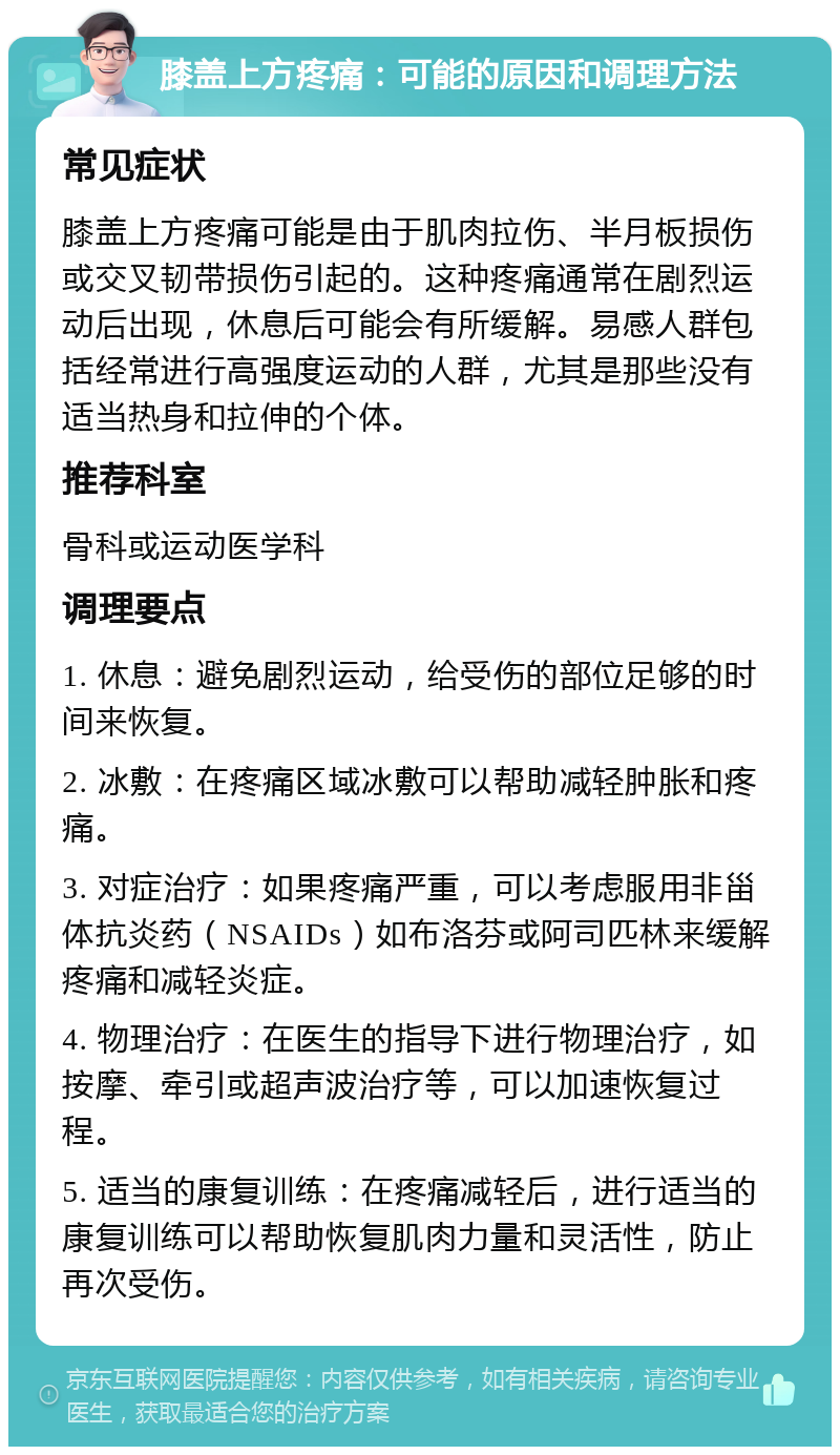 膝盖上方疼痛：可能的原因和调理方法 常见症状 膝盖上方疼痛可能是由于肌肉拉伤、半月板损伤或交叉韧带损伤引起的。这种疼痛通常在剧烈运动后出现，休息后可能会有所缓解。易感人群包括经常进行高强度运动的人群，尤其是那些没有适当热身和拉伸的个体。 推荐科室 骨科或运动医学科 调理要点 1. 休息：避免剧烈运动，给受伤的部位足够的时间来恢复。 2. 冰敷：在疼痛区域冰敷可以帮助减轻肿胀和疼痛。 3. 对症治疗：如果疼痛严重，可以考虑服用非甾体抗炎药（NSAIDs）如布洛芬或阿司匹林来缓解疼痛和减轻炎症。 4. 物理治疗：在医生的指导下进行物理治疗，如按摩、牵引或超声波治疗等，可以加速恢复过程。 5. 适当的康复训练：在疼痛减轻后，进行适当的康复训练可以帮助恢复肌肉力量和灵活性，防止再次受伤。