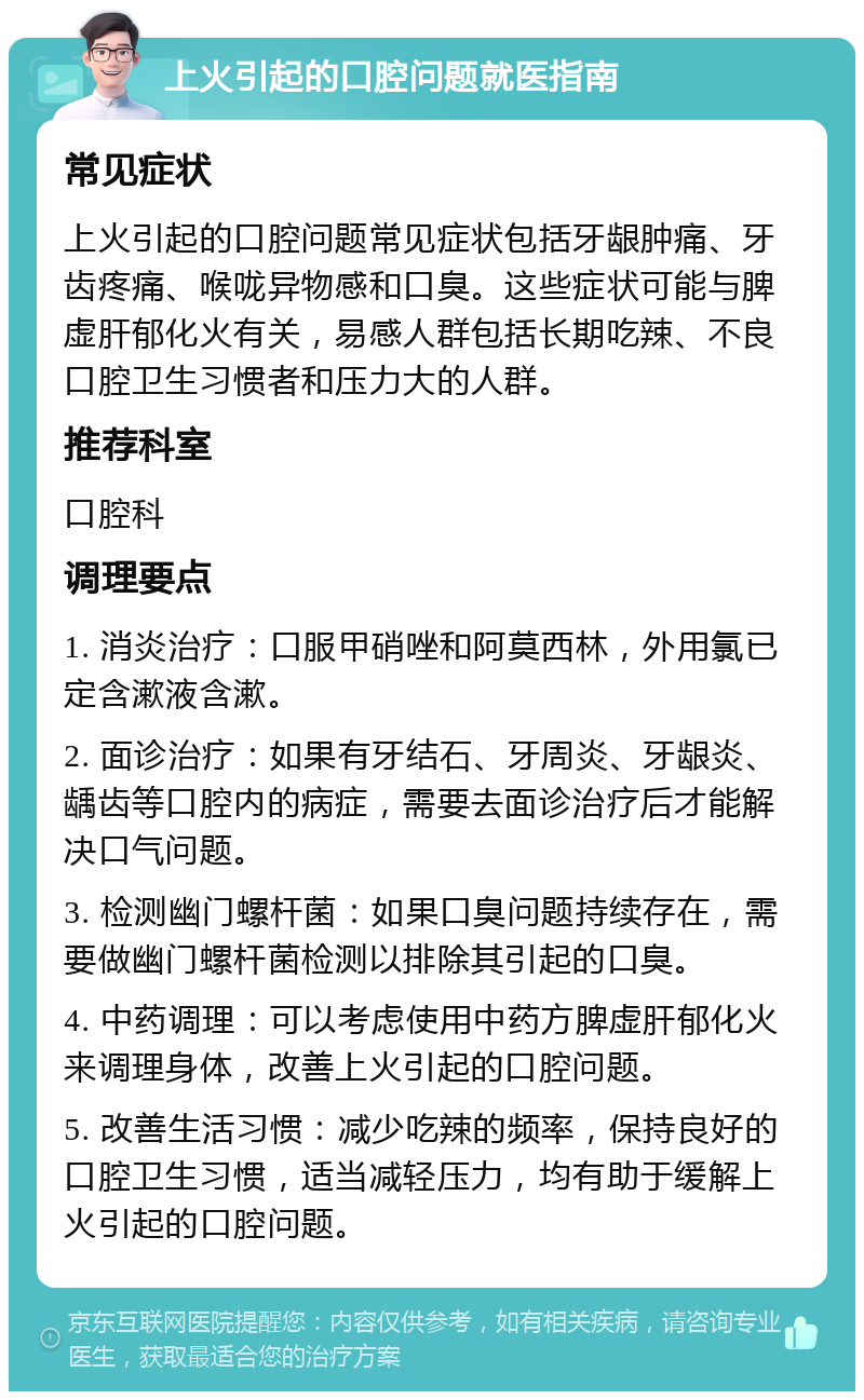 上火引起的口腔问题就医指南 常见症状 上火引起的口腔问题常见症状包括牙龈肿痛、牙齿疼痛、喉咙异物感和口臭。这些症状可能与脾虚肝郁化火有关，易感人群包括长期吃辣、不良口腔卫生习惯者和压力大的人群。 推荐科室 口腔科 调理要点 1. 消炎治疗：口服甲硝唑和阿莫西林，外用氯已定含漱液含漱。 2. 面诊治疗：如果有牙结石、牙周炎、牙龈炎、龋齿等口腔内的病症，需要去面诊治疗后才能解决口气问题。 3. 检测幽门螺杆菌：如果口臭问题持续存在，需要做幽门螺杆菌检测以排除其引起的口臭。 4. 中药调理：可以考虑使用中药方脾虚肝郁化火来调理身体，改善上火引起的口腔问题。 5. 改善生活习惯：减少吃辣的频率，保持良好的口腔卫生习惯，适当减轻压力，均有助于缓解上火引起的口腔问题。